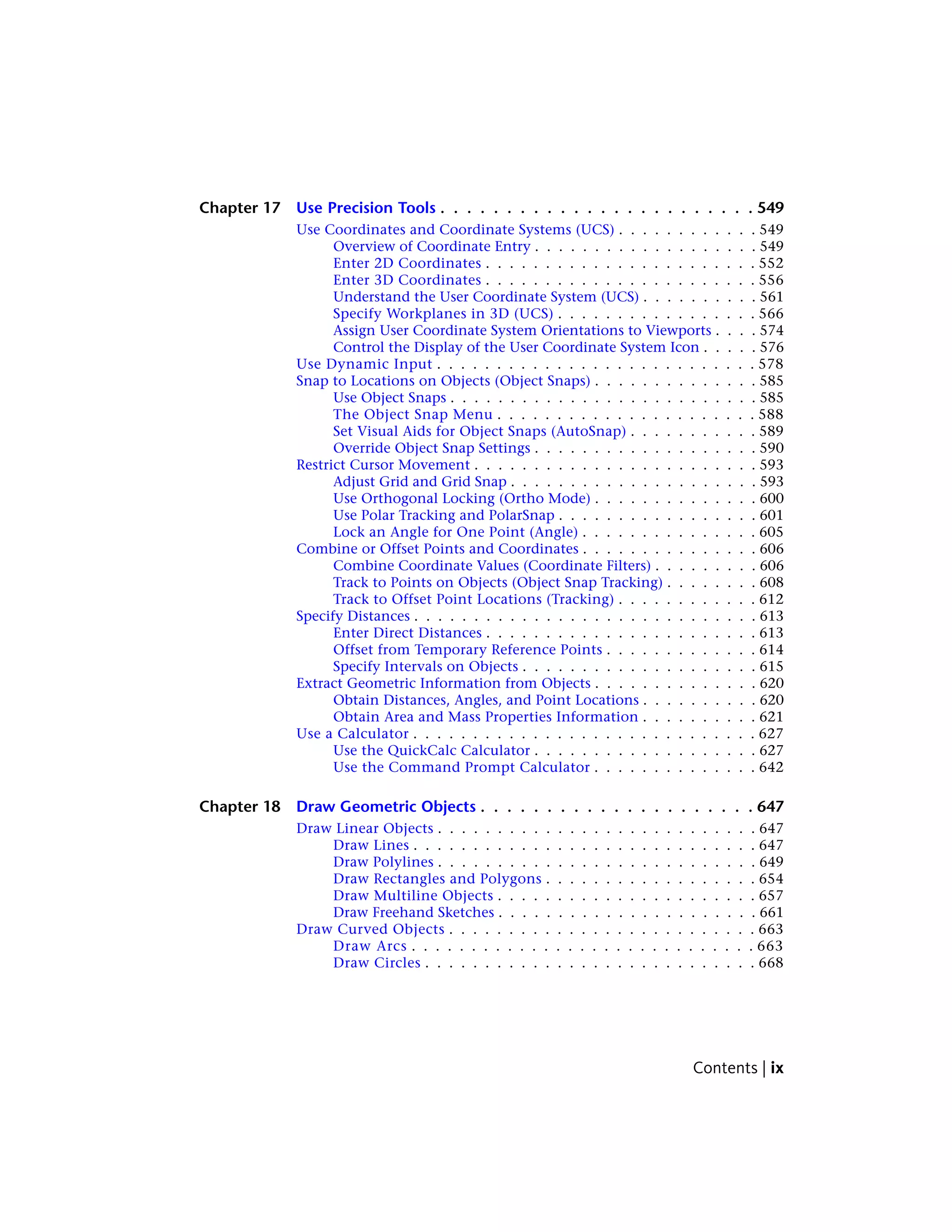 Chapter 17 Use Precision Tools . . . . . . . . . . . . . . . . . . . . . . . . 549
Use Coordinates and Coordinate Systems (UCS) . . . . . . . . . . . . 549
Overview of Coordinate Entry . . . . . . . . . . . . . . . . . . . 549
Enter 2D Coordinates . . . . . . . . . . . . . . . . . . . . . . . 552
Enter 3D Coordinates . . . . . . . . . . . . . . . . . . . . . . . 556
Understand the User Coordinate System (UCS) . . . . . . . . . . 561
Specify Workplanes in 3D (UCS) . . . . . . . . . . . . . . . . . 566
Assign User Coordinate System Orientations to Viewports . . . . 574
Control the Display of the User Coordinate System Icon . . . . . 576
Use Dynamic Input . . . . . . . . . . . . . . . . . . . . . . . . . . . 578
Snap to Locations on Objects (Object Snaps) . . . . . . . . . . . . . . 585
Use Object Snaps . . . . . . . . . . . . . . . . . . . . . . . . . . 585
The Object Snap Menu . . . . . . . . . . . . . . . . . . . . . . 588
Set Visual Aids for Object Snaps (AutoSnap) . . . . . . . . . . . 589
Override Object Snap Settings . . . . . . . . . . . . . . . . . . . 590
Restrict Cursor Movement . . . . . . . . . . . . . . . . . . . . . . . . 593
Adjust Grid and Grid Snap . . . . . . . . . . . . . . . . . . . . . 593
Use Orthogonal Locking (Ortho Mode) . . . . . . . . . . . . . . 600
Use Polar Tracking and PolarSnap . . . . . . . . . . . . . . . . . 601
Lock an Angle for One Point (Angle) . . . . . . . . . . . . . . . 605
Combine or Offset Points and Coordinates . . . . . . . . . . . . . . . 606
Combine Coordinate Values (Coordinate Filters) . . . . . . . . . 606
Track to Points on Objects (Object Snap Tracking) . . . . . . . . 608
Track to Offset Point Locations (Tracking) . . . . . . . . . . . . 612
Specify Distances . . . . . . . . . . . . . . . . . . . . . . . . . . . . . 613
Enter Direct Distances . . . . . . . . . . . . . . . . . . . . . . . 613
Offset from Temporary Reference Points . . . . . . . . . . . . . 614
Specify Intervals on Objects . . . . . . . . . . . . . . . . . . . . 615
Extract Geometric Information from Objects . . . . . . . . . . . . . . 620
Obtain Distances, Angles, and Point Locations . . . . . . . . . . 620
Obtain Area and Mass Properties Information . . . . . . . . . . 621
Use a Calculator . . . . . . . . . . . . . . . . . . . . . . . . . . . . . 627
Use the QuickCalc Calculator . . . . . . . . . . . . . . . . . . . 627
Use the Command Prompt Calculator . . . . . . . . . . . . . . 642
Chapter 18 Draw Geometric Objects . . . . . . . . . . . . . . . . . . . . . 647
Draw Linear Objects . . . . . . . . . . . . . . . . . . . . . . . . . . . 647
Draw Lines . . . . . . . . . . . . . . . . . . . . . . . . . . . . . 647
Draw Polylines . . . . . . . . . . . . . . . . . . . . . . . . . . . 649
Draw Rectangles and Polygons . . . . . . . . . . . . . . . . . . 654
Draw Multiline Objects . . . . . . . . . . . . . . . . . . . . . . 657
Draw Freehand Sketches . . . . . . . . . . . . . . . . . . . . . . 661
Draw Curved Objects . . . . . . . . . . . . . . . . . . . . . . . . . . 663
Draw Arcs . . . . . . . . . . . . . . . . . . . . . . . . . . . . . 663
Draw Circles . . . . . . . . . . . . . . . . . . . . . . . . . . . . 668
Contents | ix
 