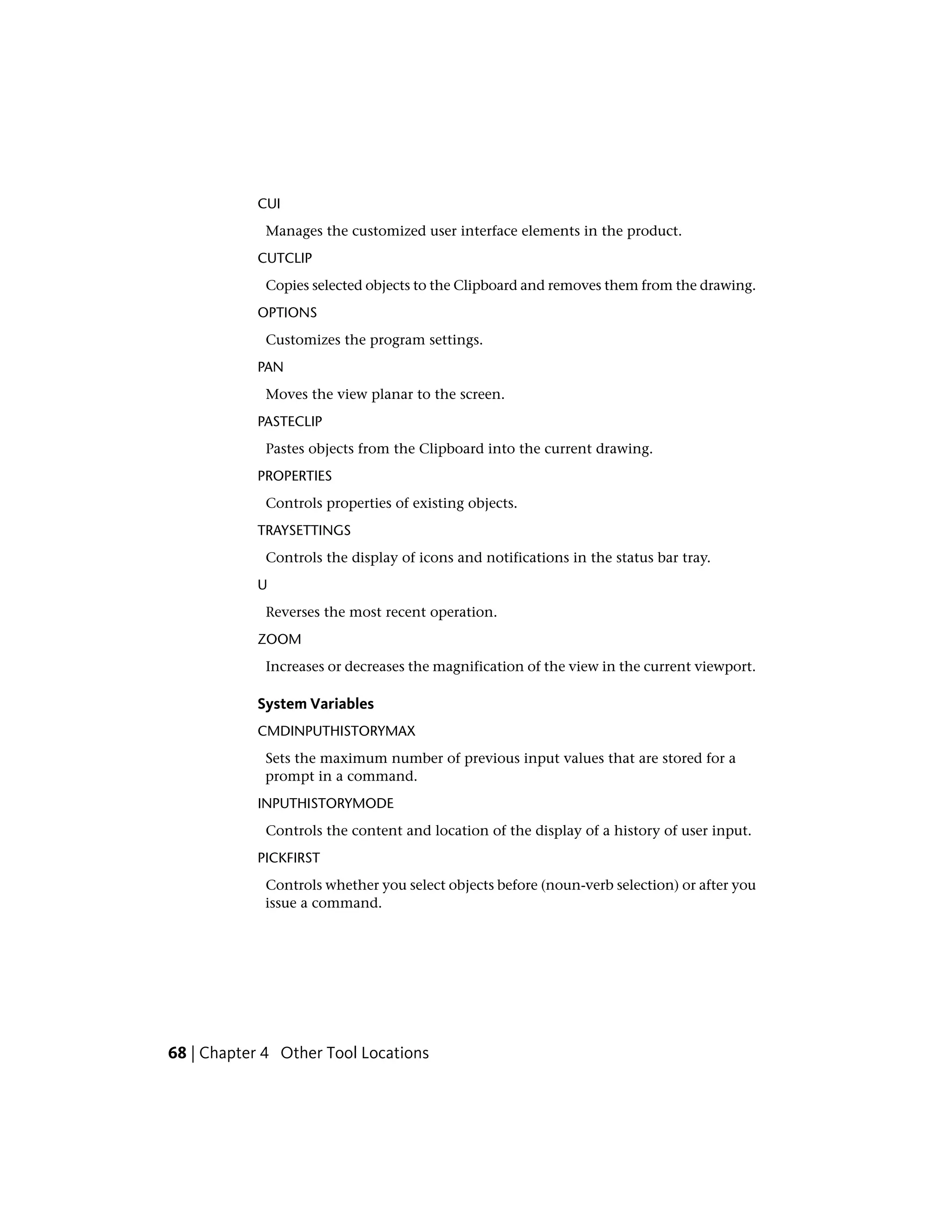 CUI
Manages the customized user interface elements in the product.
CUTCLIP
Copies selected objects to the Clipboard and removes them from the drawing.
OPTIONS
Customizes the program settings.
PAN
Moves the view planar to the screen.
PASTECLIP
Pastes objects from the Clipboard into the current drawing.
PROPERTIES
Controls properties of existing objects.
TRAYSETTINGS
Controls the display of icons and notifications in the status bar tray.
U
Reverses the most recent operation.
ZOOM
Increases or decreases the magnification of the view in the current viewport.
System Variables
CMDINPUTHISTORYMAX
Sets the maximum number of previous input values that are stored for a
prompt in a command.
INPUTHISTORYMODE
Controls the content and location of the display of a history of user input.
PICKFIRST
Controls whether you select objects before (noun-verb selection) or after you
issue a command.
68 | Chapter 4 Other Tool Locations
 