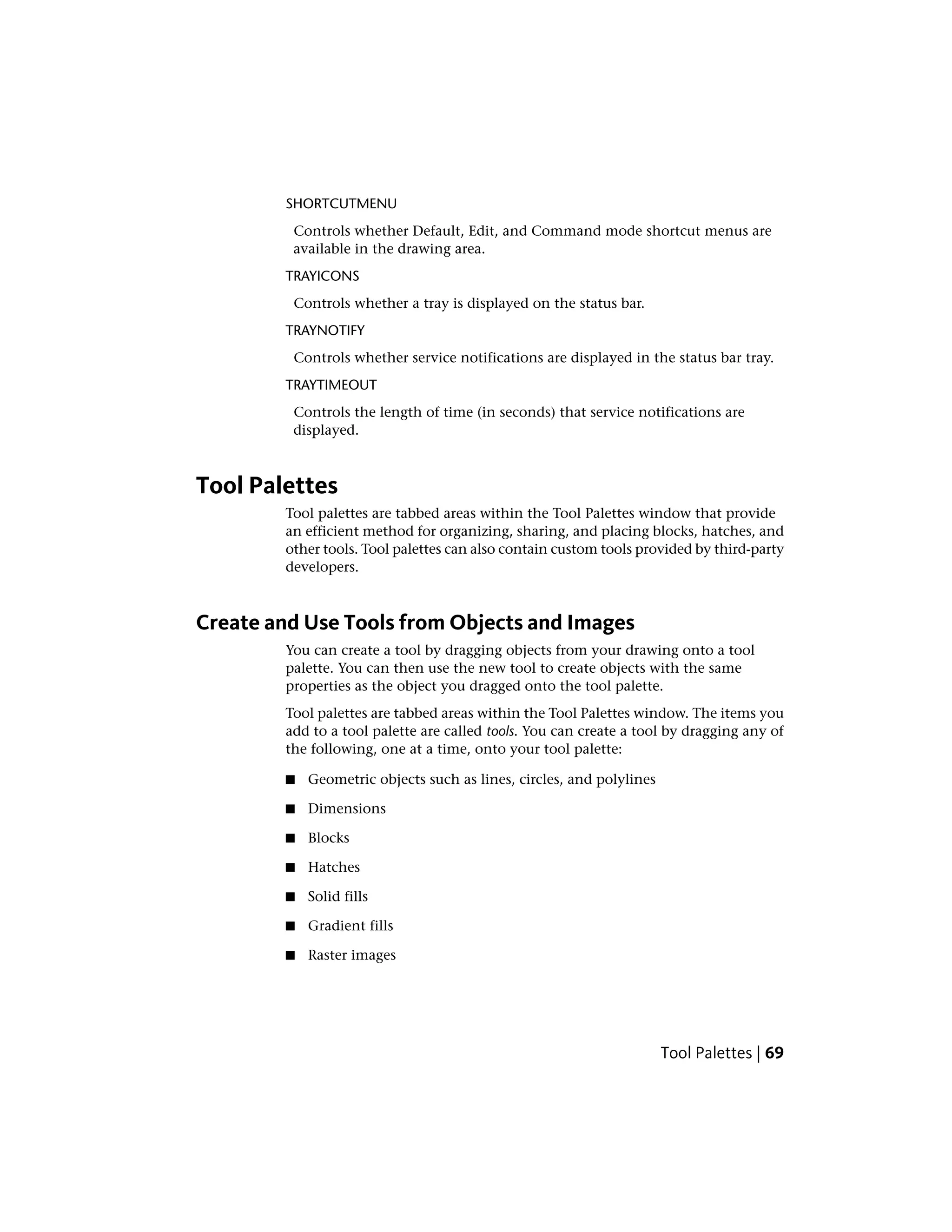 SHORTCUTMENU
Controls whether Default, Edit, and Command mode shortcut menus are
available in the drawing area.
TRAYICONS
Controls whether a tray is displayed on the status bar.
TRAYNOTIFY
Controls whether service notifications are displayed in the status bar tray.
TRAYTIMEOUT
Controls the length of time (in seconds) that service notifications are
displayed.
Tool Palettes
Tool palettes are tabbed areas within the Tool Palettes window that provide
an efficient method for organizing, sharing, and placing blocks, hatches, and
other tools. Tool palettes can also contain custom tools provided by third-party
developers.
Create and Use Tools from Objects and Images
You can create a tool by dragging objects from your drawing onto a tool
palette. You can then use the new tool to create objects with the same
properties as the object you dragged onto the tool palette.
Tool palettes are tabbed areas within the Tool Palettes window. The items you
add to a tool palette are called tools. You can create a tool by dragging any of
the following, one at a time, onto your tool palette:
■ Geometric objects such as lines, circles, and polylines
■ Dimensions
■ Blocks
■ Hatches
■ Solid fills
■ Gradient fills
■ Raster images
Tool Palettes | 69
 
