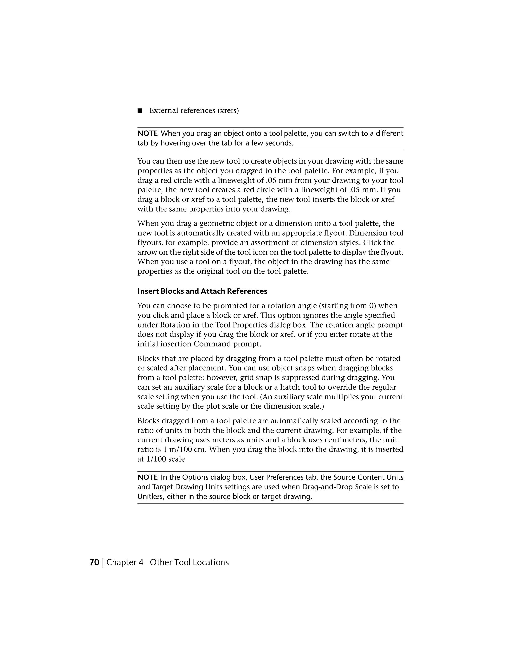 ■ External references (xrefs)
NOTE When you drag an object onto a tool palette, you can switch to a different
tab by hovering over the tab for a few seconds.
You can then use the new tool to create objects in your drawing with the same
properties as the object you dragged to the tool palette. For example, if you
drag a red circle with a lineweight of .05 mm from your drawing to your tool
palette, the new tool creates a red circle with a lineweight of .05 mm. If you
drag a block or xref to a tool palette, the new tool inserts the block or xref
with the same properties into your drawing.
When you drag a geometric object or a dimension onto a tool palette, the
new tool is automatically created with an appropriate flyout. Dimension tool
flyouts, for example, provide an assortment of dimension styles. Click the
arrow on the right side of the tool icon on the tool palette to display the flyout.
When you use a tool on a flyout, the object in the drawing has the same
properties as the original tool on the tool palette.
Insert Blocks and Attach References
You can choose to be prompted for a rotation angle (starting from 0) when
you click and place a block or xref. This option ignores the angle specified
under Rotation in the Tool Properties dialog box. The rotation angle prompt
does not display if you drag the block or xref, or if you enter rotate at the
initial insertion Command prompt.
Blocks that are placed by dragging from a tool palette must often be rotated
or scaled after placement. You can use object snaps when dragging blocks
from a tool palette; however, grid snap is suppressed during dragging. You
can set an auxiliary scale for a block or a hatch tool to override the regular
scale setting when you use the tool. (An auxiliary scale multiplies your current
scale setting by the plot scale or the dimension scale.)
Blocks dragged from a tool palette are automatically scaled according to the
ratio of units in both the block and the current drawing. For example, if the
current drawing uses meters as units and a block uses centimeters, the unit
ratio is 1 m/100 cm. When you drag the block into the drawing, it is inserted
at 1/100 scale.
NOTE In the Options dialog box, User Preferences tab, the Source Content Units
and Target Drawing Units settings are used when Drag-and-Drop Scale is set to
Unitless, either in the source block or target drawing.
70 | Chapter 4 Other Tool Locations
 