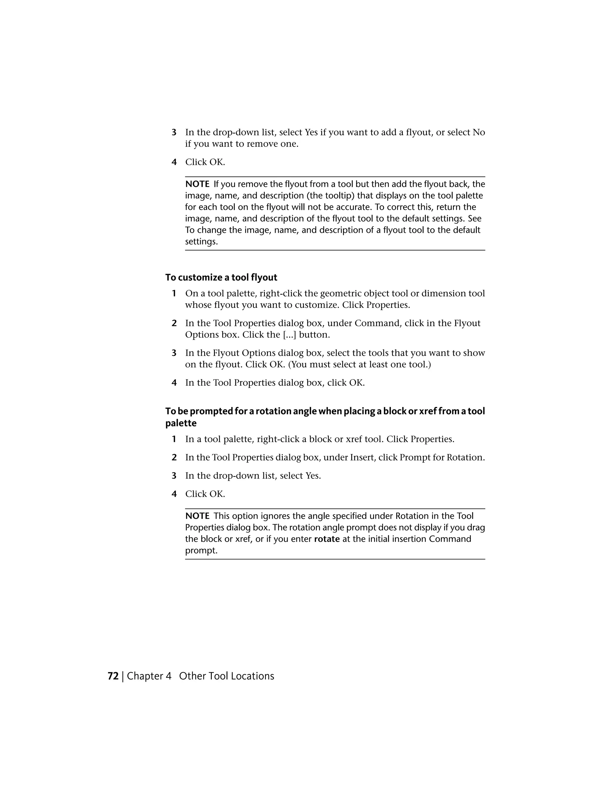 3 In the drop-down list, select Yes if you want to add a flyout, or select No
if you want to remove one.
4 Click OK.
NOTE If you remove the flyout from a tool but then add the flyout back, the
image, name, and description (the tooltip) that displays on the tool palette
for each tool on the flyout will not be accurate. To correct this, return the
image, name, and description of the flyout tool to the default settings. See
To change the image, name, and description of a flyout tool to the default
settings.
To customize a tool flyout
1 On a tool palette, right-click the geometric object tool or dimension tool
whose flyout you want to customize. Click Properties.
2 In the Tool Properties dialog box, under Command, click in the Flyout
Options box. Click the [...] button.
3 In the Flyout Options dialog box, select the tools that you want to show
on the flyout. Click OK. (You must select at least one tool.)
4 In the Tool Properties dialog box, click OK.
Tobepromptedforarotationanglewhenplacingablockorxreffromatool
palette
1 In a tool palette, right-click a block or xref tool. Click Properties.
2 In the Tool Properties dialog box, under Insert, click Prompt for Rotation.
3 In the drop-down list, select Yes.
4 Click OK.
NOTE This option ignores the angle specified under Rotation in the Tool
Properties dialog box. The rotation angle prompt does not display if you drag
the block or xref, or if you enter rotate at the initial insertion Command
prompt.
72 | Chapter 4 Other Tool Locations
 