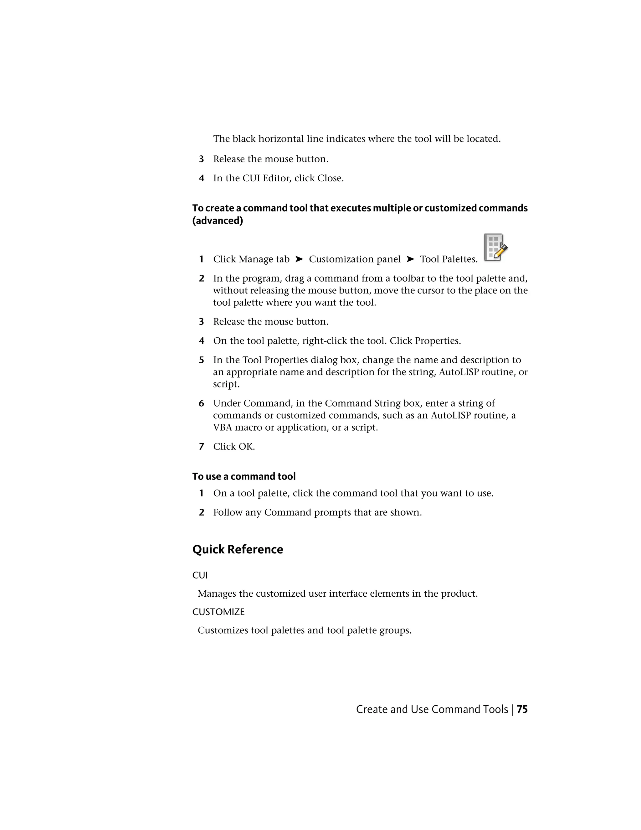 The black horizontal line indicates where the tool will be located.
3 Release the mouse button.
4 In the CUI Editor, click Close.
To create a command tool that executes multiple or customized commands
(advanced)
1 Click Manage tab ➤ Customization panel ➤ Tool Palettes.
2 In the program, drag a command from a toolbar to the tool palette and,
without releasing the mouse button, move the cursor to the place on the
tool palette where you want the tool.
3 Release the mouse button.
4 On the tool palette, right-click the tool. Click Properties.
5 In the Tool Properties dialog box, change the name and description to
an appropriate name and description for the string, AutoLISP routine, or
script.
6 Under Command, in the Command String box, enter a string of
commands or customized commands, such as an AutoLISP routine, a
VBA macro or application, or a script.
7 Click OK.
To use a command tool
1 On a tool palette, click the command tool that you want to use.
2 Follow any Command prompts that are shown.
Quick Reference
CUI
Manages the customized user interface elements in the product.
CUSTOMIZE
Customizes tool palettes and tool palette groups.
Create and Use Command Tools | 75
 