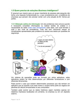1.5 Quem precisa de soluções Business Intelligence?
É possível que mesmo para um grupo importante de pessoas esta pergunta não
tenha uma resposta fundamentada ou, o que consideramos pior, a existência de
empresas que pensam não precisar contar com uma solução de BI. Vamos por
partes.
1.5.1 Obtenção caótica de informação: Um dos problemas mais comuns quando
é necessário consolidar informações ou realizar tarefas de análise é a
necessidade de saber onde está armazenado cada dado, com qual formato e
qual o seu nível de consistência. Tudo isto sem mencionar sequer as
complicações apresentadas pelo problema do acesso aos dados por questões de
segurança.

Um sistema de operações pode ser formado por vários aplicativos, estes
aplicativos podem ter sido desenvolvidos por diferentes fornecedores e com
diferentes ferramentas.
Pode ocorrer o caso que existam determinados processos que não tenham um
aplicativo que os suporte e por esse motivo o usuário tenha parte do negócio em
planilhas de cálculo armazenadas no seu computador.
Também pode ocorrer que os dados históricos sejam mantidos apenas em
relatórios impressos localizados em armários, na empresa ou em um depósito
externo.

Página 11 de 15

 