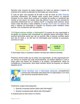 Recolher este universo de dados dispersos em todos os setores e lugares da
empresa torna caótica a obtenção da informação que você precisa.
O “pulo do gato” das soluções de BI está no fato de evitar as Killer Queries
(consultas assassinas). Se desejar saber quanto deve produzir no segundo
trimestre do ano, talvez deva conhecer a previsão de vendas e a tendência das
vendas no ano atual e as vendas reais dos últimos 5 anos. Se esta consulta for
executada diretamente em um sistema OLTP, a resposta pode demorar várias
horas e este não seria o maior problema. O perigo real é criar um colapso em
todo o sistema de informação e ninguém na empresa poder trabalhar nesse
período, com os prejuízos que isso provoca.
1.5.2 Quem precisa analisar a informação? O sucesso de uma organização e
da gestão da empresa está centralizada na utilização dessa informação. Não é
possível administrar aquilo que não se controla. Não é possível controlar aquilo
que não se mede e, se não tiver as informações para controlar os processos,
ocorrerá um caos.

A informação reduz a incerteza e facilita a tomada das melhores decisões.
Podemos concluir então que se existe uma organização, se esta organização tem
um serviço ou produto que está comercializando, se existem objetivos a curto e
longo prazo que devem ser atingidos e se existem, principalmente, ideais de
competência e crescimento, deve existir também dentro da empresa um sistema
baseado em BI.

Tomar decisões sem a informação adequada, principalmente
quando esta informação está disponível na organização, é um risco
que nenhuma empresa deveria correr.

Finalmente, surgem duas perguntas:
Quando a empresa precisa utilizar esta informação?
Quando a empresa pode utilizar esta informação?
A resposta para os dois casos é a mesma:
Página 12 de 15

 