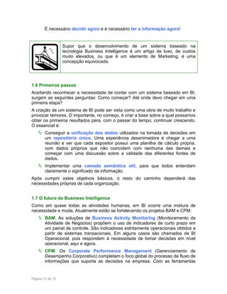 É necessário decidir agora e é necessário ter a informação agora!

Supor que o desenvolvimento de um sistema baseado na
tecnologia Business Intelligence é um artigo de luxo, de custos
muito elevados, ou que é um elemento de Marketing, é uma
concepção equivocada.

1.6 Primeiros passos
Aceitando reconhecer a necessidade de contar com um sistema baseado em BI,
surgem as seguintes perguntas: Como começar? Até onde devo chegar em uma
primeira etapa?
A criação de um sistema de BI pode ser vista como uma obra de muito trabalho e
provocar temores. O importante, no começo, é criar a base sobre a qual possamos
obter os primeiros resultados para, com o passar do tempo, continuar crescendo.
O essencial é:
Conseguir a unificação dos dados utilizados na tomada de decisões em
um repositório único. Uma experiência desanimadora é chegar a uma
reunião e ver que cada expositor possui uma planilha de cálculo própria,
com dados próprios que não coincidem com nenhuma das demais e
começar com uma discussão sobre a validade das diferentes fontes de
dados.
Implementar uma camada semântica útil, para que todos entendam
claramente o significado da informação.
Após cumprir estes objetivos básicos, o resto do caminho dependerá das
necessidades próprias de cada organização.
1.7 O futuro do Business Intelligence
Como em quase todas as atividades humanas, em BI ocorre uma mistura de
necessidade e moda. Atualmente estão se fortalecendo os projetos BAM e CPM:
BAM: As soluções de Business Activity Monitoring (Monitoramento da
Atividade de Negócios) propõem o uso de indicadores de curto prazo em
um painel de controle. São indicadores estritamente operacionais obtidos a
partir de sistemas transacionais. Em alguns casos são chamados de BI
Operacional, pois respondem à necessidade de tomar decisões em nível
operacional, aqui e agora.
CPM: Os Corporate Performance Management (Gerenciamento de
Desempenho Corporativo) completam o foco global do processo de fluxo de
informações que suporta as decisões na empresa. Com as ferramentas

Página 13 de 15

 