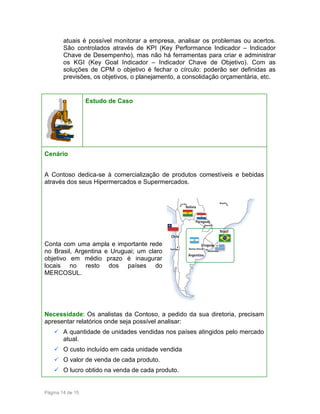 atuais é possível monitorar a empresa, analisar os problemas ou acertos.
São controlados através de KPI (Key Performance Indicador – Indicador
Chave de Desempenho), mas não há ferramentas para criar e administrar
os KGI (Key Goal Indicador – Indicador Chave de Objetivo). Com as
soluções de CPM o objetivo é fechar o círculo: poderão ser definidas as
previsões, os objetivos, o planejamento, a consolidação orçamentária, etc.

Estudo de Caso

Cenário
A Contoso dedica-se à comercialização de produtos comestíveis e bebidas
através dos seus Hipermercados e Supermercados.

Conta com uma ampla e importante rede
no Brasil, Argentina e Uruguai; um claro
objetivo em médio prazo é inaugurar
locais no resto dos países do
MERCOSUL.

Necessidade: Os analistas da Contoso, a pedido da sua diretoria, precisam
apresentar relatórios onde seja possível analisar:
A quantidade de unidades vendidas nos países atingidos pelo mercado
atual.
O custo incluído em cada unidade vendida
O valor de venda de cada produto.
O lucro obtido na venda de cada produto.

Página 14 de 15

 