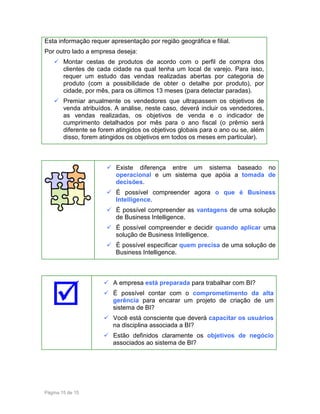Esta informação requer apresentação por região geográfica e filial.
Por outro lado a empresa deseja:
Montar cestas de produtos de acordo com o perfil de compra dos
clientes de cada cidade na qual tenha um local de varejo. Para isso,
requer um estudo das vendas realizadas abertas por categoria de
produto (com a possibilidade de obter o detalhe por produto), por
cidade, por mês, para os últimos 13 meses (para detectar paradas).
Premiar anualmente os vendedores que ultrapassem os objetivos de
venda atribuídos. A análise, neste caso, deverá incluir os vendedores,
as vendas realizadas, os objetivos de venda e o indicador de
cumprimento detalhados por mês para o ano fiscal (o prêmio será
diferente se forem atingidos os objetivos globais para o ano ou se, além
disso, forem atingidos os objetivos em todos os meses em particular).

Existe diferença entre um sistema baseado no
operacional e um sistema que apóia a tomada de
decisões.
É possível compreender agora o que é Business
Intelligence.
É possível compreender as vantagens de uma solução
de Business Intelligence.
É possível compreender e decidir quando aplicar uma
solução de Business Intelligence.
É possível especificar quem precisa de uma solução de
Business Intelligence.

A empresa está preparada para trabalhar com BI?
É possível contar com o comprometimento da alta
gerência para encarar um projeto de criação de um
sistema de BI?
Você está consciente que deverá capacitar os usuários
na disciplina associada a BI?
Estão definidos claramente os objetivos de negócio
associados ao sistema de BI?

Página 15 de 15

 