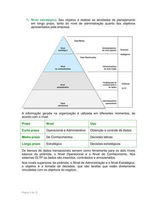 Nível estratégico: Seu objetivo é realizar as atividades de planejamento
em longo prazo, tanto do nível de administração quanto dos objetivos
apresentados pela empresa.

A informação gerada na organização é utilizada em diferentes momentos, de
acordo com o nível:
Prazo

Nível

Uso

Curto prazo

Operacional e Administrativo

Obtenção e controle de dados

Médio prazo

De Conhecimentos

Decisões táticas

Longo prazo

Estratégico

Decisões estratégicas

Os bancos de dados transacionais servem como ferramenta para os dois níveis
básicos da pirâmide, o Nível Operacional e o Nível de Conhecimento. Nos
sistemas OLTP os dados são inseridos, controlados e armazenados.
Nos níveis superiores da pirâmide, o Nível de Administração e o Nível Estratégico,
o objetivo é a tomada de decisões, que são tarefas que estão diretamente
vinculadas com os objetivos do negócio.

Página 3 de 15

 