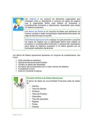 Um sistema é um conjunto de elementos organizados que
interagem entre si. Representa o conjunto de regras de negócio
que a organização define para realizar os processos e
procedimentos funcionais e operacionais necessários para atingir
os objetivos propostos.
Um Banco de Dados é um conjunto de dados que pertencem ao
mesmo contexto e estão armazenados sistematicamente dentro de
alguma estrutura que os suporta.
O Ambiente Operacional é o espaço no qual convivem o conjunto
de regras de negócio que a organização define para realizar os
processos e procedimentos funcionais e operacionais necessários
para atingir os objetivos propostos e os dados gerados por as
transações realizadas diariamente.

Um Banco de Dados operacional apresenta um conjunto de características, tais
como:
Está orientado ao aplicativo.
Apresenta estruturas padronizadas.
Contém os dados das operações.
Os dados são armazenados com o maior número de detalhes.
É atualizado on-line.
Está em constante mudança.

Exemplo de Banco de Dados Operacional
O banco de dados de uma Entidade Financeira pode ter dados
de:
Clientes
Tipos de Clientes
Produtos
Tipos de Produtos
Operações
Tipos de operações
Regiões
Países
Cidades

Página 4 de 15

 