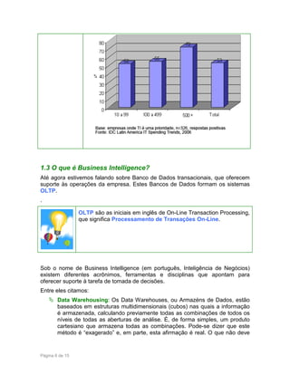 1.3 O que é Business Intelligence?
Até agora estivemos falando sobre Banco de Dados transacionais, que oferecem
suporte às operações da empresa. Estes Bancos de Dados formam os sistemas
OLTP.
.
OLTP são as iniciais em inglês de On-Line Transaction Processing,
que significa Processamento de Transações On-Line.

Sob o nome de Business Intelligence (em português, Inteligência de Negócios)
existem diferentes acrônimos, ferramentas e disciplinas que apontam para
oferecer suporte à tarefa de tomada de decisões.
Entre eles citamos:
Data Warehousing: Os Data Warehouses, ou Armazéns de Dados, estão
baseados em estruturas multidimensionais (cubos) nas quais a informação
é armazenada, calculando previamente todas as combinações de todos os
níveis de todas as aberturas de análise. É, de forma simples, um produto
cartesiano que armazena todas as combinações. Pode-se dizer que este
método é “exagerado” e, em parte, esta afirmação é real. O que não deve

Página 6 de 15

 
