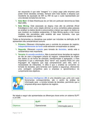 ser esquecido é que este “exagero” é o preço pago pela empresa para
poder tomar decisões corretas. Sempre será mais barata a despesa que
resultante da aquisição de SW ou HW do que o custo representado por
uma decisão tomada fora de hora.
Data Mart: O Data Warehouse de um fato em particular denomina-se Data
Mart (DM).
Data Mining: Está associado ao degrau mais alto da pirâmide (Nível
Estratégico) e tem como objeto eliminar os erros cometidos pelas pessoas
ao analisar os dados devido a preconceitos e deixar que sejam os dados os
que mostrem os modelos subjacentes. O Data Mining ajuda a criar novos
modelos não percebidos pelo analista até esse momento, mas que
realmente existem nos dados.
Todas as ferramentas ou disciplinas que podem ser incluídas na definição de BI
apresentam três características comuns:
Primeira: Oferecem informações para o controle do processo de negócio,
independentemente da fonte onde estiverem armazenados os dados.
Segunda: Oferecem suporte para tomada de decisões, sendo esta a
característica mais importante.
Terceira: A camada semântica. Não é possível tomar decisões de negócio
se não se usar a linguagem própria do negócio. Independente da origem
dos dados ou da forma de extração, transformação e agregação, o mais
importante é que a informação deve “servir” aos usuários finais em uma
linguagem de negócios que seja compreensível para eles, sem a
necessidade de intérpretes. A idéia é que o analista se concentre na
tomada de decisões, para tomá-las com rapidez e segurança, oferecendo
uma vantagem competitiva para a empresa e aproximando-a do
cumprimento dos objetivos.

Business Intelligence (BI) é uma disciplina que, junto com suas
ferramentas correspondentes, são o centro da análise da
informação para a correta tomada de decisões, permitindo que a
empresa atinja seus objetivos de negócio.

Na tabela a seguir são apresentadas as diferenças chave entre um sistema OLPT
e um DW.
OLPT
Objetivos

Página 7 de 15

DW

Operacionais

Informação para a

 