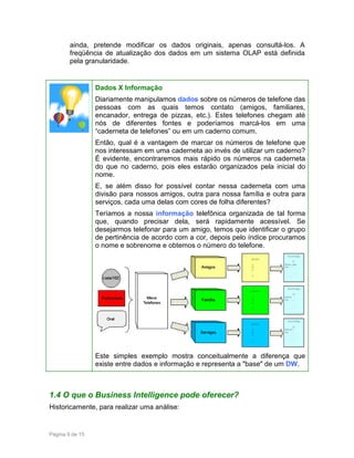 ainda, pretende modificar os dados originais, apenas consultá-los. A
freqüência de atualização dos dados em um sistema OLAP está definida
pela granularidade.

Dados X Informação
Diariamente manipulamos dados sobre os números de telefone das
pessoas com as quais temos contato (amigos, familiares,
encanador, entrega de pizzas, etc.). Estes telefones chegam até
nós de diferentes fontes e poderíamos marcá-los em uma
“caderneta de telefones” ou em um caderno comum.
Então, qual é a vantagem de marcar os números de telefone que
nos interessam em uma caderneta ao invés de utilizar um caderno?
É evidente, encontraremos mais rápido os números na caderneta
do que no caderno, pois eles estarão organizados pela inicial do
nome.
E, se além disso for possível contar nessa caderneta com uma
divisão para nossos amigos, outra para nossa família e outra para
serviços, cada uma delas com cores de folha diferentes?
Teríamos a nossa informação telefônica organizada de tal forma
que, quando precisar dela, será rapidamente acessível. Se
desejarmos telefonar para um amigo, temos que identificar o grupo
de pertinência de acordo com a cor, depois pelo índice procuramos
o nome e sobrenome e obtemos o número do telefone.

Este simples exemplo mostra conceitualmente a diferença que
existe entre dados e informação e representa a "base" de um DW.

1.4 O que o Business Intelligence pode oferecer?
Historicamente, para realizar uma análise:

Página 9 de 15

 
