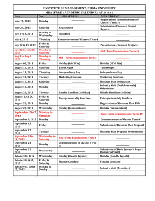 IINSTITUTE OF MANAGEMENT, NIRMA UNIVERSITY
MBA (FB&E) : ACADEMIC CALENDAR:: AY 2013-14
Date

Day

MBA (FB&E)-I

June 17, 2013

Monday

June 29, 2013

Saturday

Registration

July 1 to 3, 2013

Monday to
Wednesday

Induction

______________

July 4, 2013

Thursday

Commencement of Classes :Term-I

______________

______________

MBA (FB&E)-II

Registration/ Commencement of
Classes -Term-IV
Submission of Summer Project
Reports

July 22 to July 27,
2013
Aug 5 to Aug 8,
2013

Friday &
Saturday
Monday to
Saturday
Monday to
Thursday

August 09, 2013

Friday

Holiday (Idu’l Fitr)

Holiday (Id’ul Fitr)

August 10, 2013

Saturday

Talent Night

Talent Night

August 15, 2013

Thursday

Independence Day

Independence Day

August 13, 2013

Tuesday

Marketing Conclave

Marketing Conclave

August 17, 2013

Saturday

______________

Business Plan Orientation

August 19, 2013

Monday

______________

Industry Visit (Desk Research)
Orientation

August 20, 2013

Tuesday

Raksha Bandhan (Holiday)

Raksha Bandhan (Holiday)

August 23 & 24,
2013

Friday &
Saturday

Entrepreneurship Conclave

Entrepreneurship Conclave

August 26, 2013

Monday

August 28, 2013

Wednesday

July 12 & 13, 2013

______________

Presentation - Summer Projects

______________

Mid -Term Examination: Term-IV

Mid – Term Examination: Term-I

______________
Holiday (Janmashtami)

September 2 to 7, Monday to
2013
Saturday

______________

September 9, 2013

______________

September 13,
2013
September 17,
2013
September 18 to
21, 2013
September 23,
2013
September 25,
2013

Monday
Friday
Tuesday

______________
______________

______________

Registration of Business Plan Title
Holiday (Janmashtami)

End -Term Examination: Term-IV
Commencement of Classes Term-V
Submission of Business Plan Proposal
Business Plan Proposal Presentation

Wednesday to
Saturday

End -Term Examination: Term-I

______________

Monday

Commencement of Classes TermII

______________

Wednesday

October 02, 2012

Wednesday

October 04 & 05,
2013
October 07, to Oct
27, 2013

Friday &
Saturday
Monday to
Sunday

______________

Submission of Desk Research Report
(Industrial Visit)

Holiday (Gandhi Jayanti)

Holiday (Gandhi Jayanti)

Finance Conclave

Finance Conclave

______________

Industry Visit (Tentative)

 