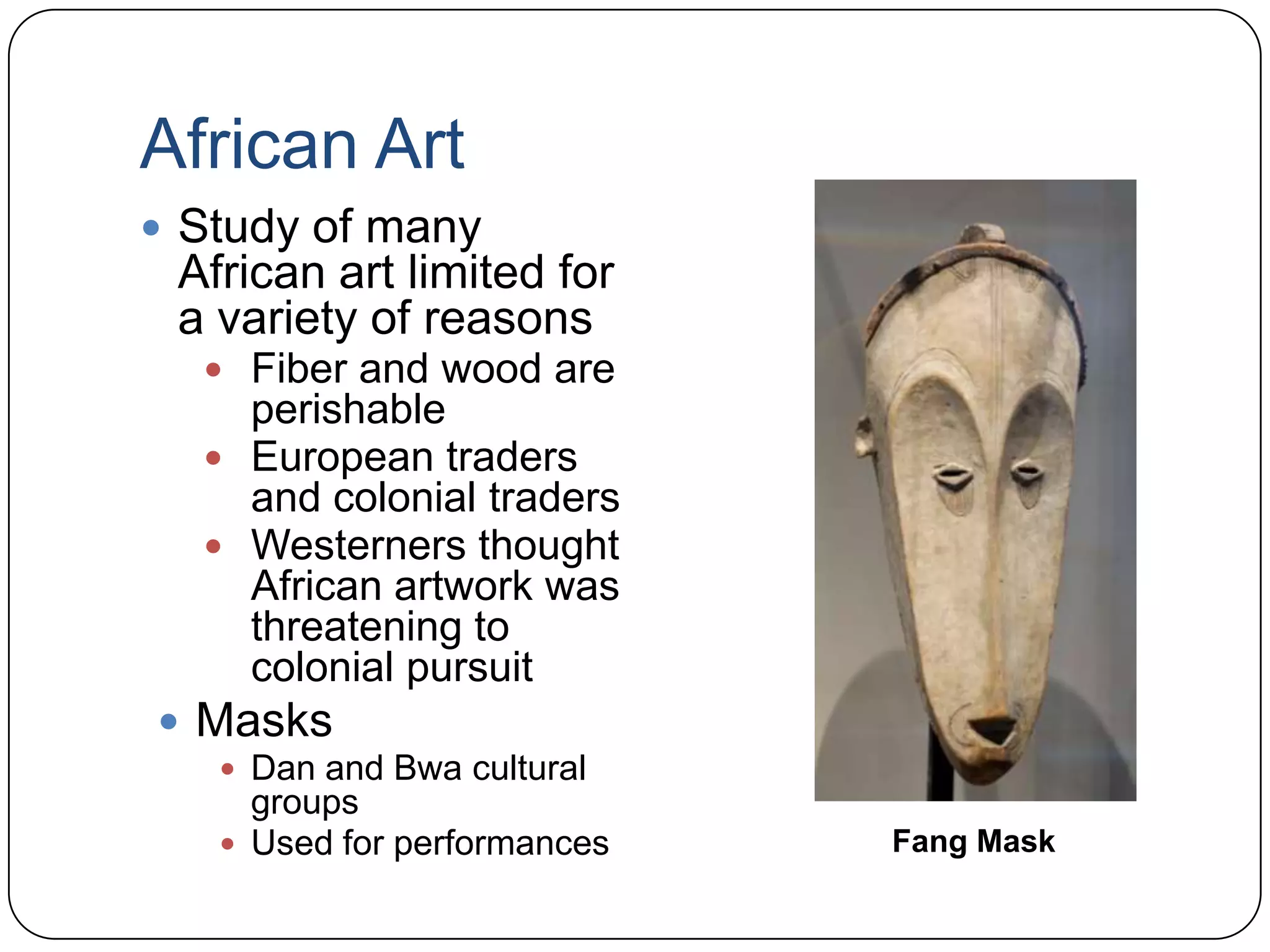 African ArtStudy of many African art limited for a variety of reasonsFiber and wood are perishableEuropean traders and colonial tradersWesterners thought African artwork was threatening to colonial pursuitMasksDan and Bwa cultural groupsUsed for performancesFang Mask