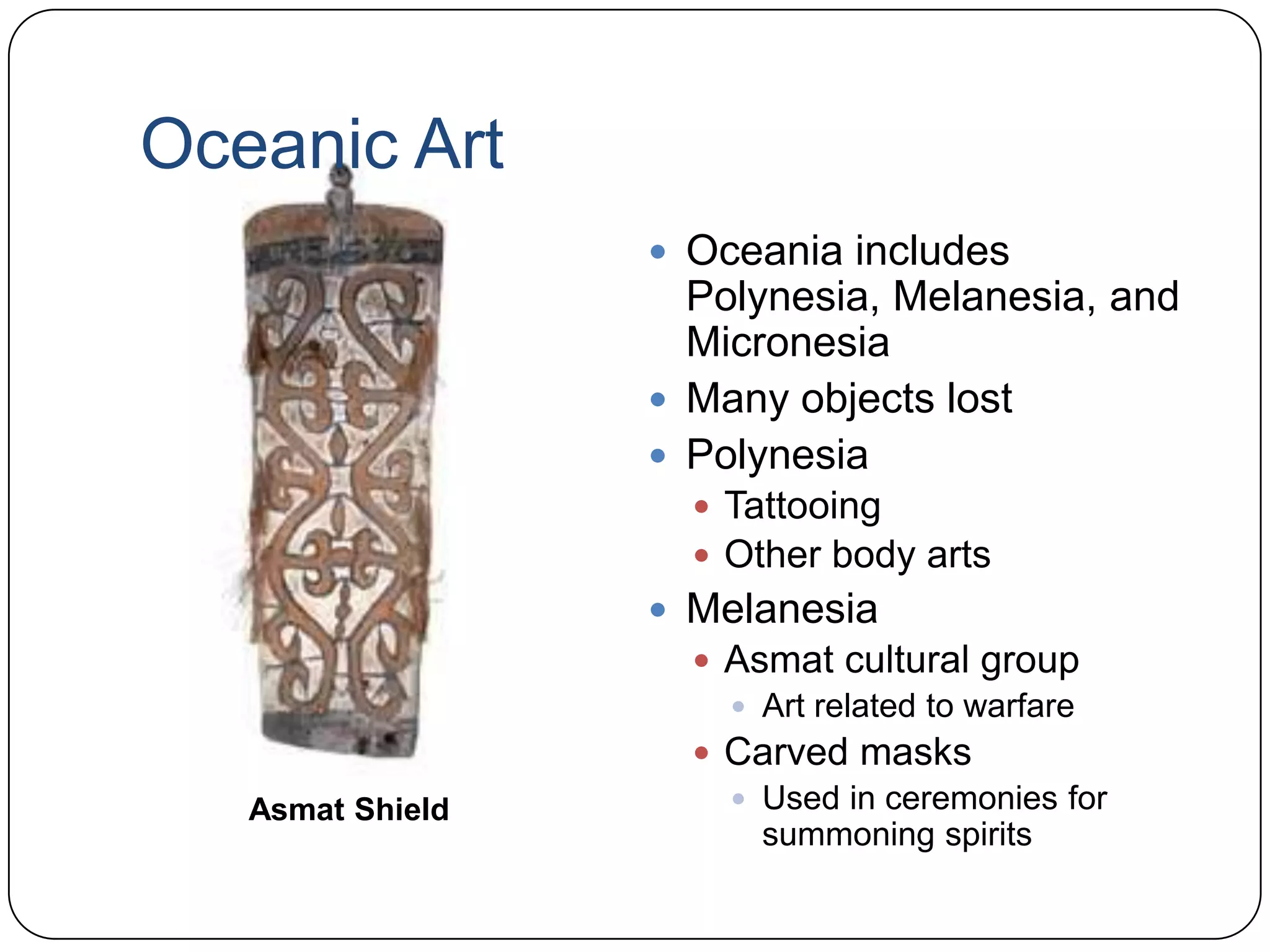 Oceanic ArtOceania includes Polynesia, Melanesia, and MicronesiaMany objects lostPolynesiaTattooingOther body artsMelanesiaAsmat cultural groupArt related to warfareCarved masksUsed in ceremonies for summoning spiritsAsmat Shield