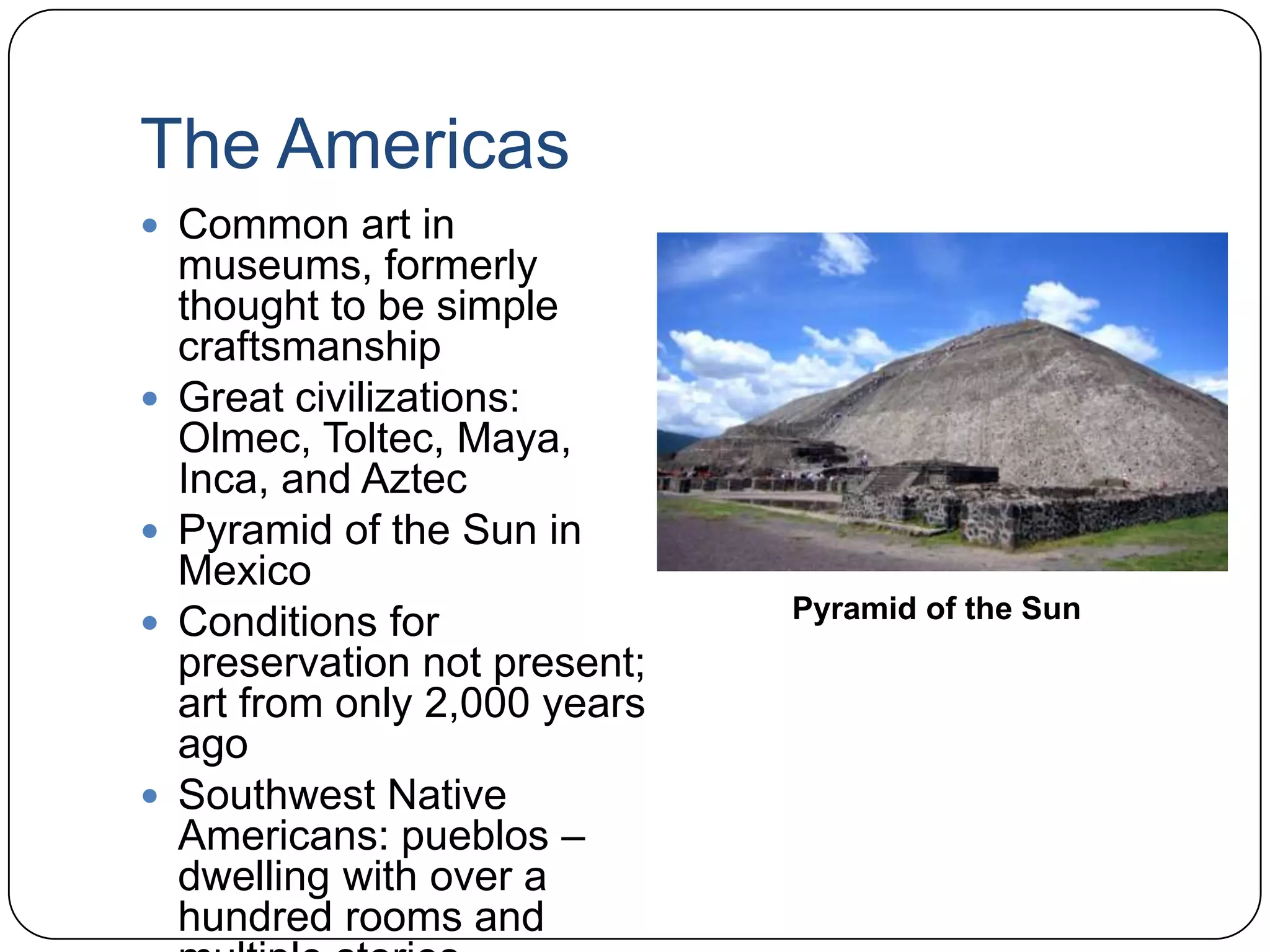 The AmericasCommon art in museums, formerly thought to be simple craftsmanshipGreat civilizations: Olmec, Toltec, Maya, Inca, and AztecPyramid of the Sun in MexicoConditions for preservation not present; art from only 2,000 years agoSouthwest Native Americans: pueblos – dwelling with over a hundred rooms and multiple stories Pyramid of the Sun