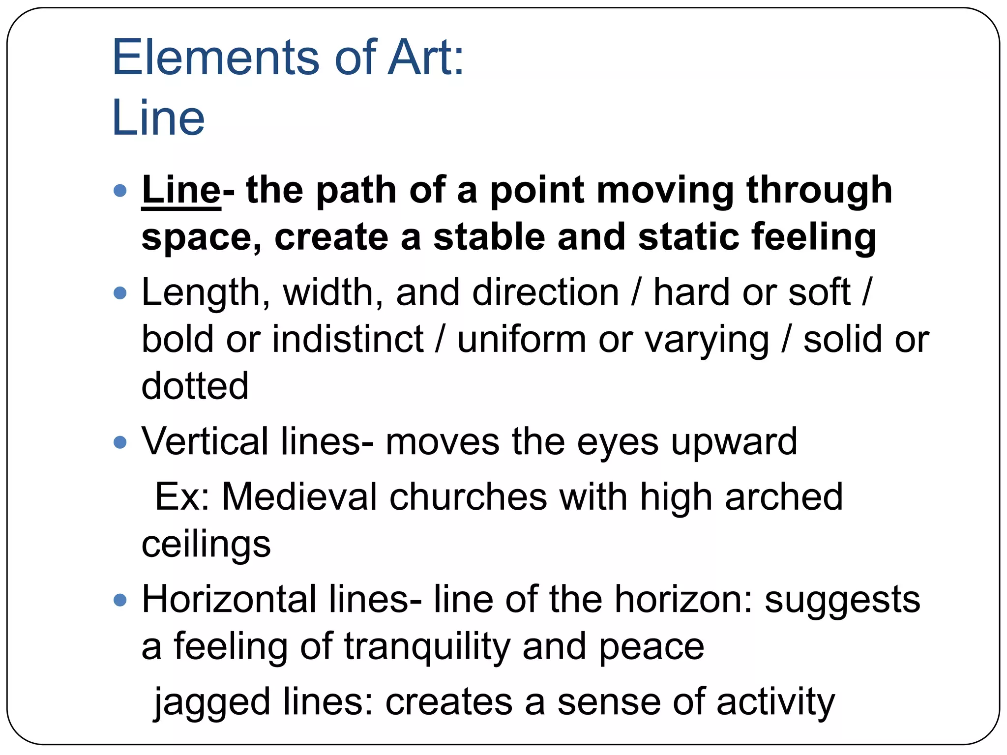 Elements of Art: LineLine- the path of a point moving through space, create a stable and static feelingLength, width, and direction / hard or soft / bold or indistinct / uniform or varying / solid or dottedVertical lines- moves the eyes upward    Ex: Medieval churches with high arched ceilingsHorizontal lines- line of the horizon: suggests a feeling of tranquility and peace    jagged lines: creates a sense of activity 