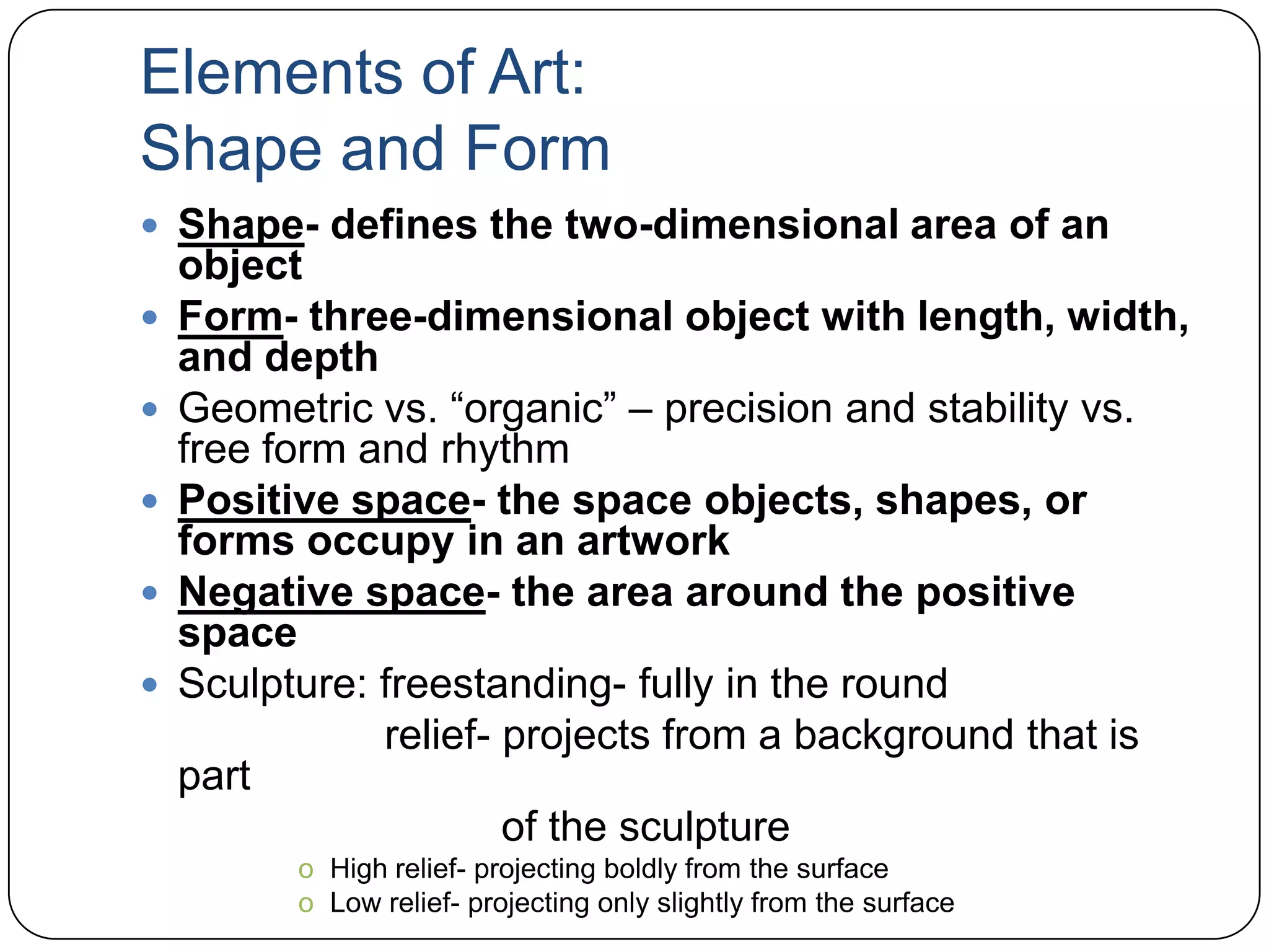 Elements of Art:Shape and FormShape- defines the two-dimensional area of an objectForm- three-dimensional object with length, width, and depthGeometric vs. “organic” – precision and stability vs. free form and rhythmPositive space- the space objects, shapes, or forms occupy in an artworkNegative space- the area around the positive spaceSculpture: freestanding- fully in the round                     relief- projects from a background that is part                                of the sculptureHigh relief- projecting boldly from the surfaceLow relief- projecting only slightly from the surface