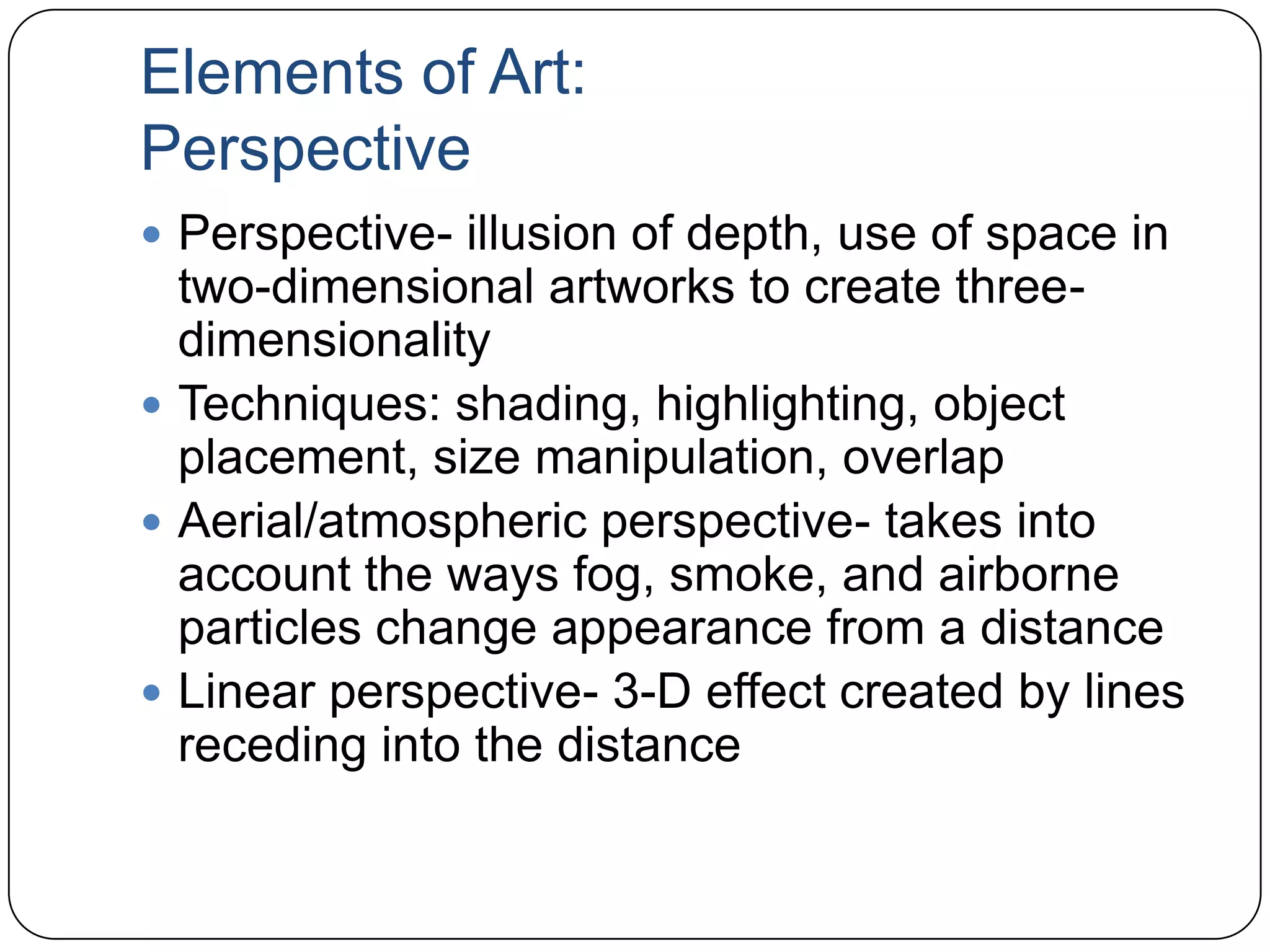 Elements of Art:PerspectivePerspective- illusion of depth, use of space in two-dimensional artworks to create three-dimensionalityTechniques: shading, highlighting, object placement, size manipulation, overlapAerial/atmospheric perspective- takes into account the ways fog, smoke, and airborne particles change appearance from a distanceLinear perspective- 3-D effect created by lines receding into the distance