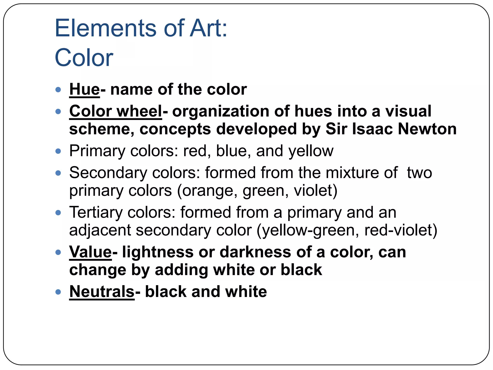 Elements of Art:ColorHue- name of the colorColor wheel- organization of hues into a visual scheme, concepts developed by Sir Isaac NewtonPrimary colors: red, blue, and yellowSecondary colors: formed from the mixture of  two primary colors (orange, green, violet)Tertiary colors: formed from a primary and an adjacent secondary color (yellow-green, red-violet)Value- lightness or darkness of a color, can change by adding white or blackNeutrals- black and white
