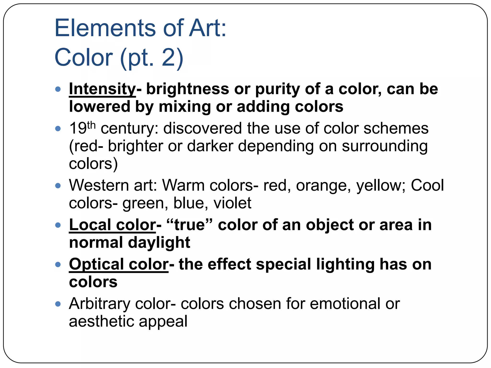 Elements of Art:Color (pt. 2)Intensity- brightness or purity of a color, can be lowered by mixing or adding colors19th century: discovered the use of color schemes (red- brighter or darker depending on surrounding colors)Western art: Warm colors- red, orange, yellow; Cool colors- green, blue, violetLocal color- “true” color of an object or area in normal daylightOptical color- the effect special lighting has on colorsArbitrary color- colors chosen for emotional or aesthetic appeal