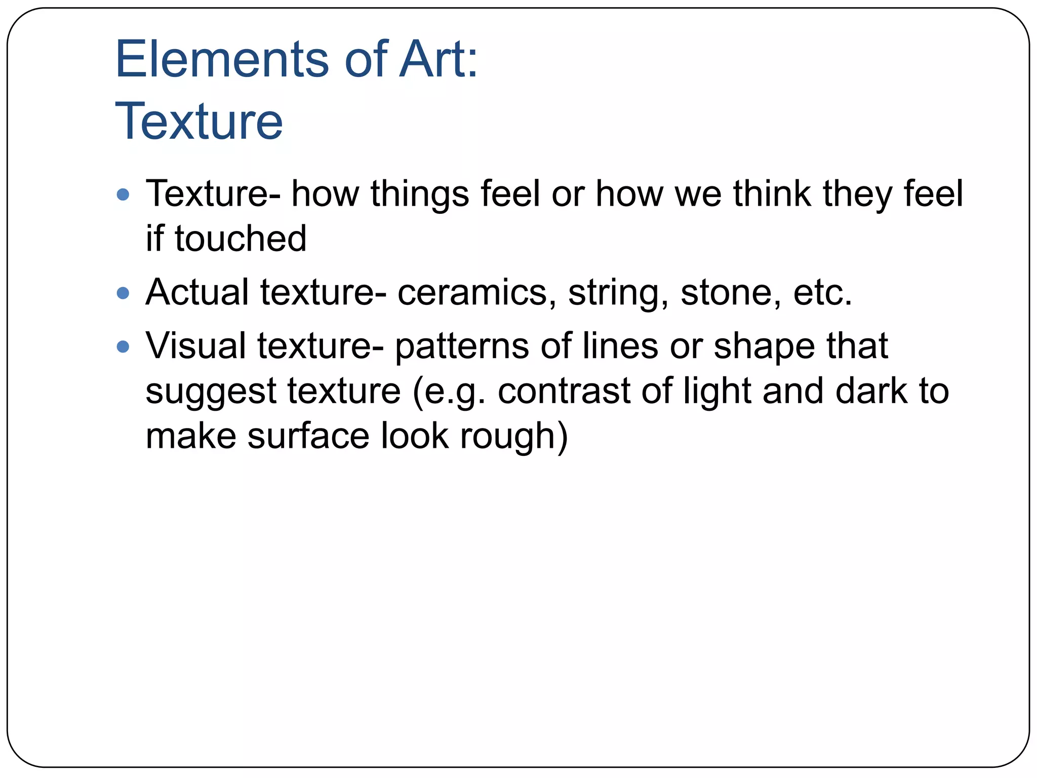 Elements of Art:TextureTexture- how things feel or how we think they feel if touchedActual texture- ceramics, string, stone, etc.Visual texture- patterns of lines or shape that suggest texture (e.g. contrast of light and dark to make surface look rough)