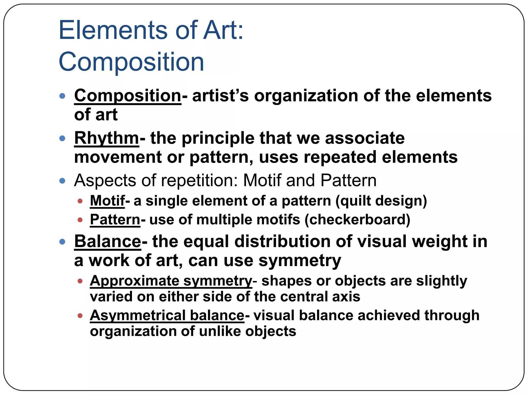 Elements of Art:CompositionComposition- artist’s organization of the elements of artRhythm- the principle that we associate movement or pattern, uses repeated elementsAspects of repetition: Motif and PatternMotif- a single element of a pattern (quilt design)Pattern- use of multiple motifs (checkerboard)Balance- the equal distribution of visual weight in a work of art, can use symmetryApproximate symmetry- shapes or objects are slightly varied on either side of the central axisAsymmetrical balance- visual balance achieved through organization of unlike objects
