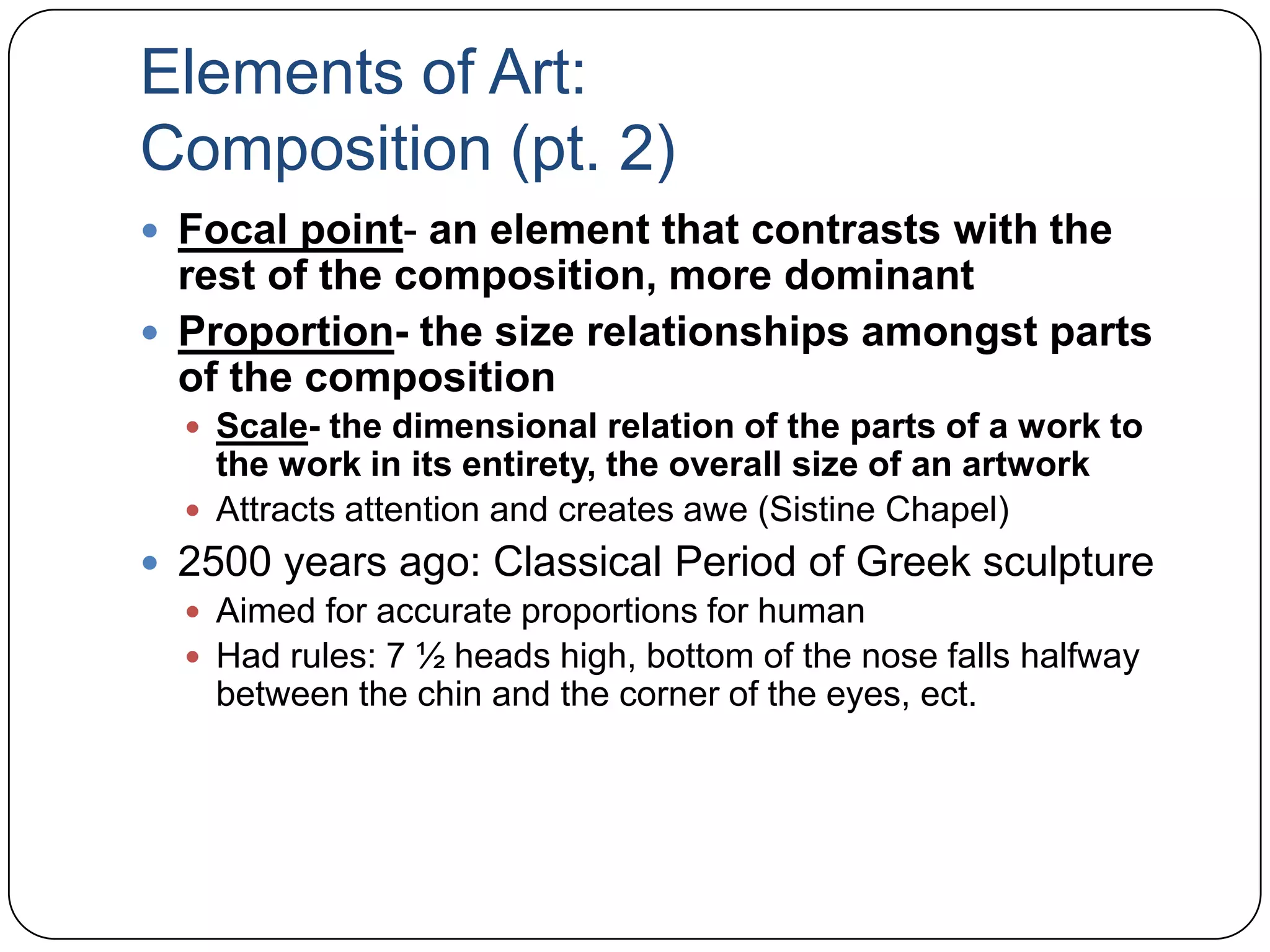 Elements of Art:Composition (pt. 2)Focal point- an element that contrasts with the rest of the composition, more dominantProportion- the size relationships amongst parts of the compositionScale- the dimensional relation of the parts of a work to the work in its entirety, the overall size of an artworkAttracts attention and creates awe (Sistine Chapel)2500 years ago: Classical Period of Greek sculptureAimed for accurate proportions for humanHad rules: 7 ½ heads high, bottom of the nose falls halfway between the chin and the corner of the eyes, ect.