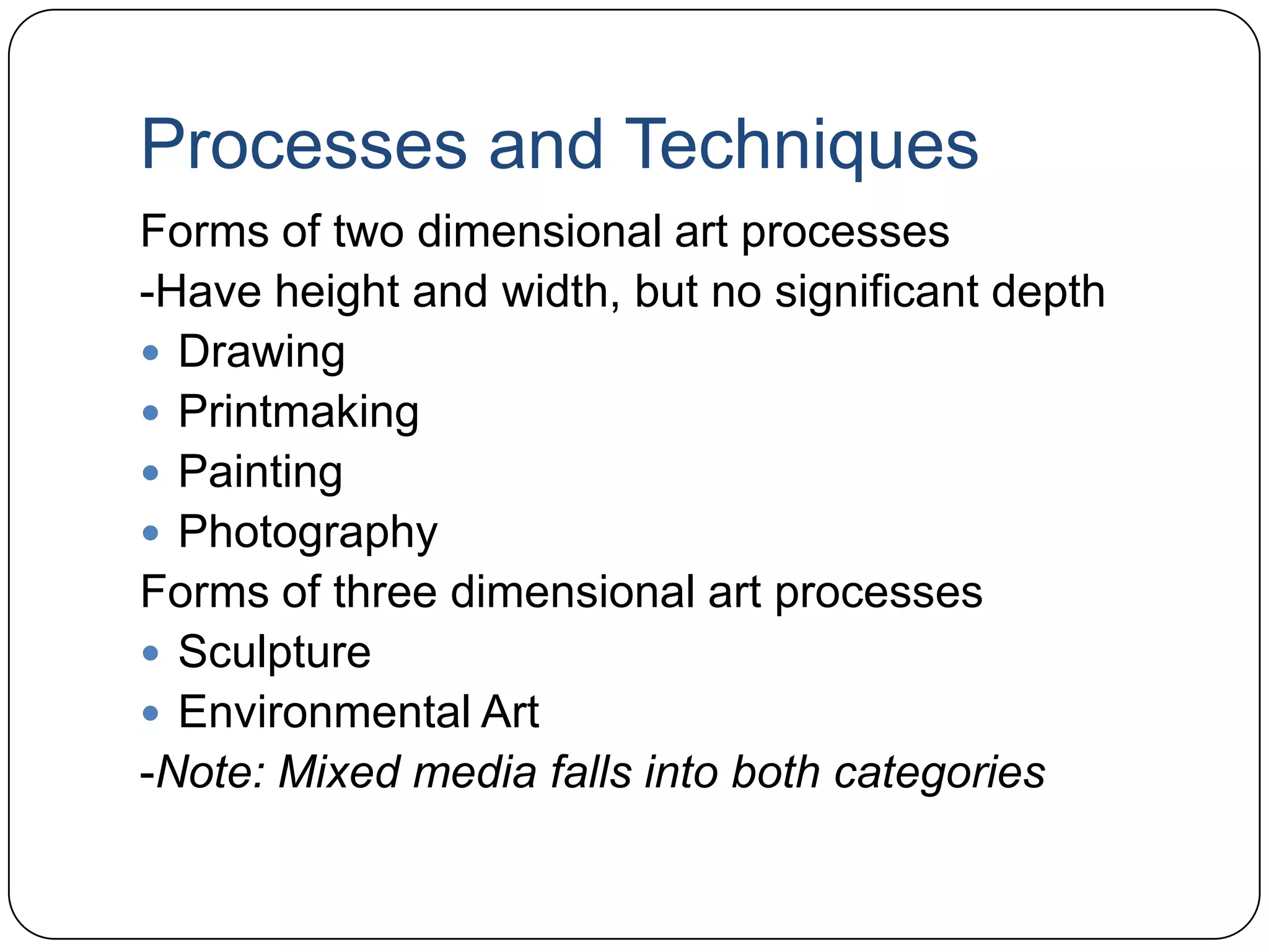 Processes and TechniquesForms of two dimensional art processes-Have height and width, but no significant depthDrawingPrintmakingPaintingPhotographyForms of three dimensional art processesSculptureEnvironmental Art-Note: Mixed media falls into both categories