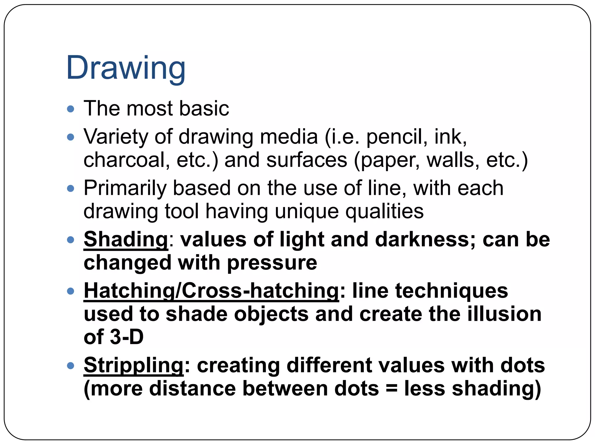 DrawingThe most basicVariety of drawing media (i.e. pencil, ink, charcoal, etc.) and surfaces (paper, walls, etc.)Primarily based on the use of line, with each drawing tool having unique qualitiesShading: values of light and darkness; can be changed with pressureHatching/Cross-hatching: line techniques used to shade objects and create the illusion of 3-DStrippling: creating different values with dots (more distance between dots = less shading)