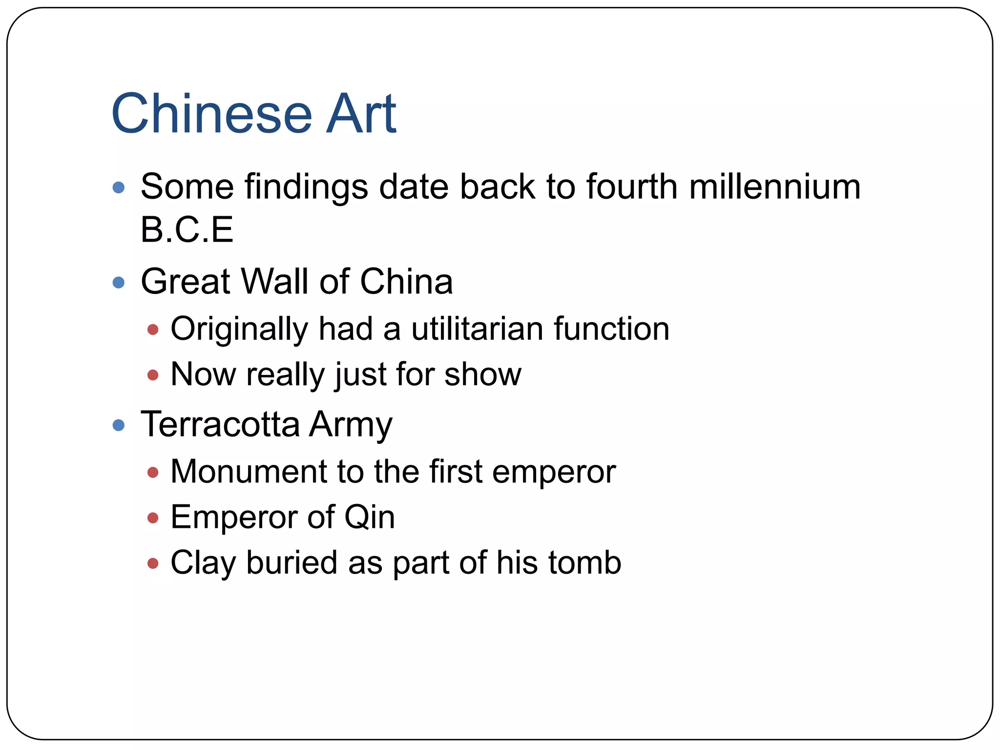 Chinese ArtSome findings date back to fourth millennium B.C.EGreat Wall of China Originally had a utilitarian functionNow really just for showTerracotta ArmyMonument to the first emperorEmperor of QinClay buried as part of his tomb