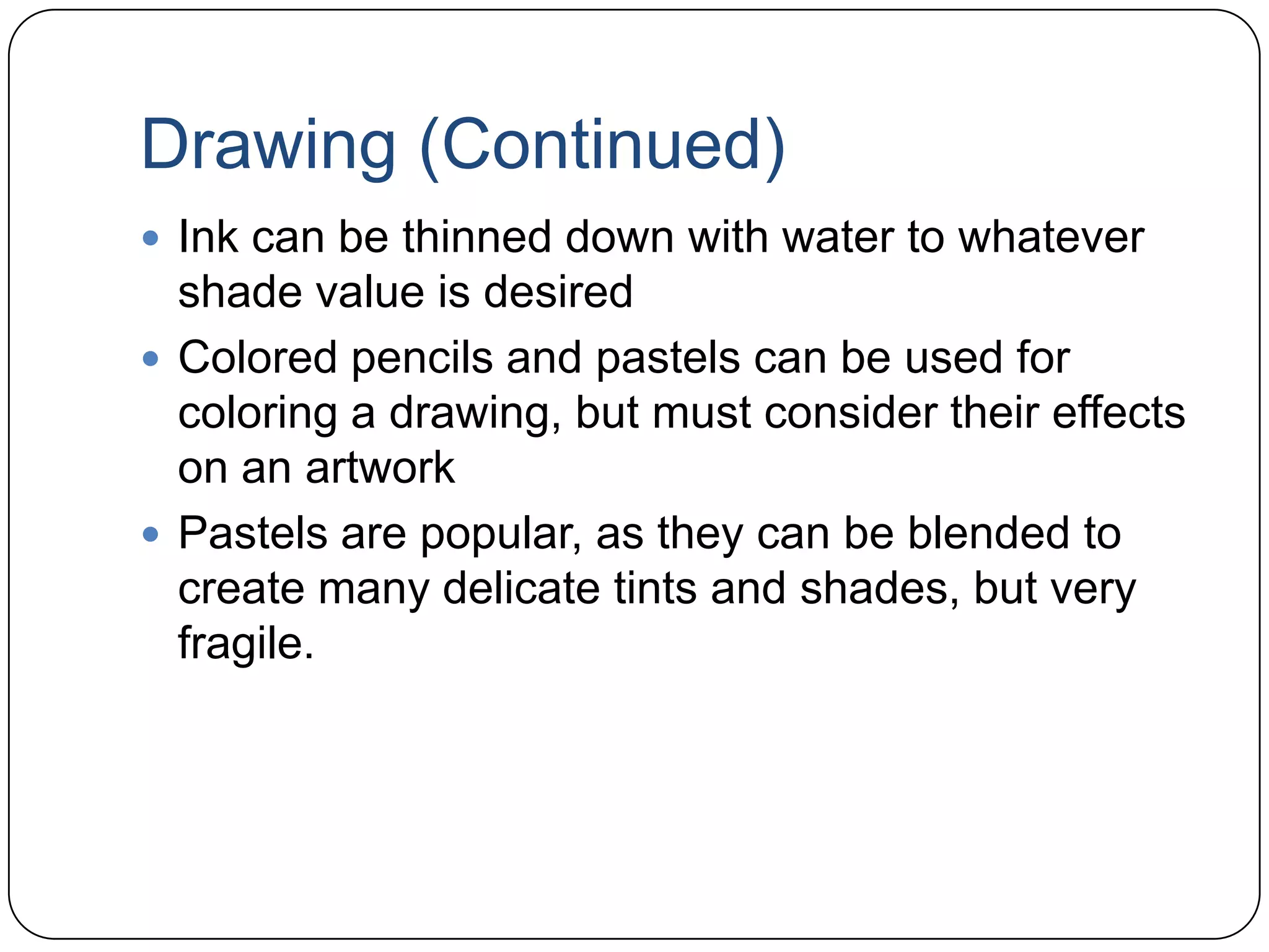 Drawing (Continued)Ink can be thinned down with water to whatever  shade value is desiredColored pencils and pastels can be used for coloring a drawing, but must consider their effects on an artworkPastels are popular, as they can be blended to create many delicate tints and shades, but very fragile.