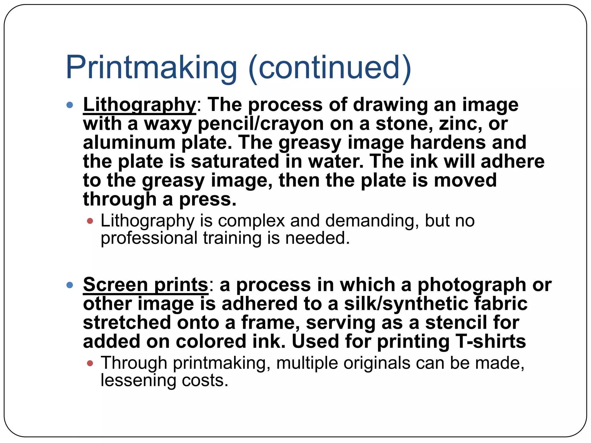 Printmaking (continued)Lithography: The process of drawing an image with a waxy pencil/crayon on a stone, zinc, or aluminum plate. The greasy image hardens and the plate is saturated in water. The ink will adhere to the greasy image, then the plate is moved through a press.Lithography is complex and demanding, but no professional training is needed.Screen prints: a process in which a photograph or other image is adhered to a silk/synthetic fabric stretched onto a frame, serving as a stencil for added on colored ink. Used for printing T-shirtsThrough printmaking, multiple originals can be made, lessening costs.