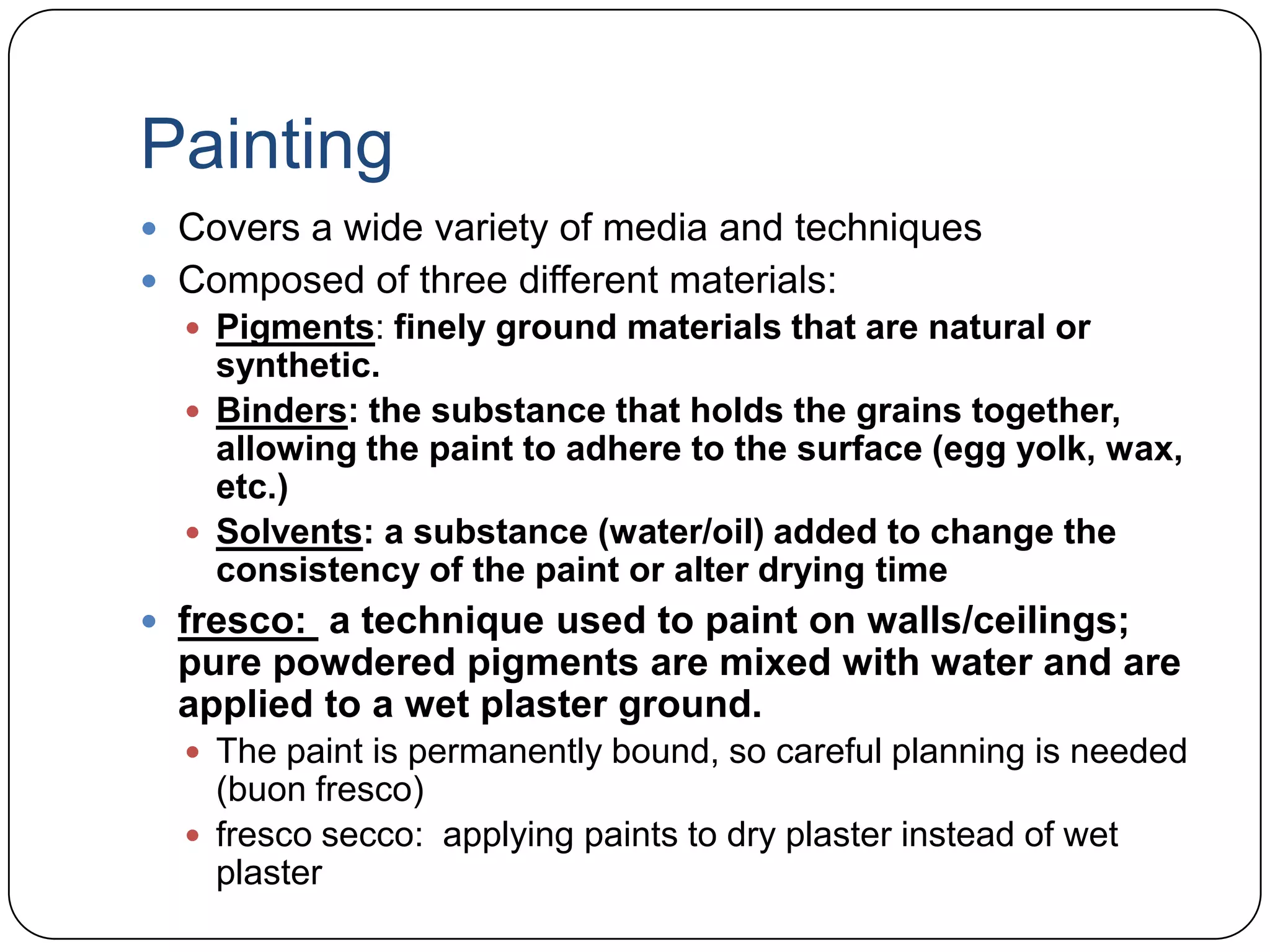 PaintingCovers a wide variety of media and techniquesComposed of three different materials:Pigments: finely ground materials that are natural or synthetic.Binders: the substance that holds the grains together, allowing the paint to adhere to the surface (egg yolk, wax, etc.)Solvents: a substance (water/oil) added to change the consistency of the paint or alter drying timefresco: a technique used to paint on walls/ceilings; pure powdered pigments are mixed with water and are applied to a wet plaster ground. The paint is permanently bound, so careful planning is needed (buon fresco)fresco secco:  applying paints to dry plaster instead of wet plaster
