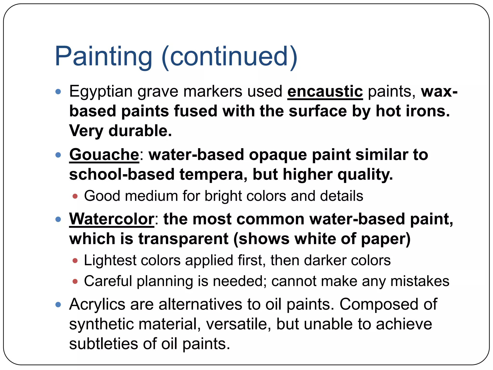 Painting (continued)Egyptian grave markers used encausticpaints, wax-based paints fused with the surface by hot irons. Very durable.Gouache: water-based opaque paint similar to school-based tempera, but higher quality.Good medium for bright colors and detailsWatercolor: the most common water-based paint, which is transparent (shows white of paper)Lightest colors applied first, then darker colorsCareful planning is needed; cannot make any mistakesAcrylics are alternatives to oil paints. Composed of synthetic material, versatile, but unable to achieve subtleties of oil paints.