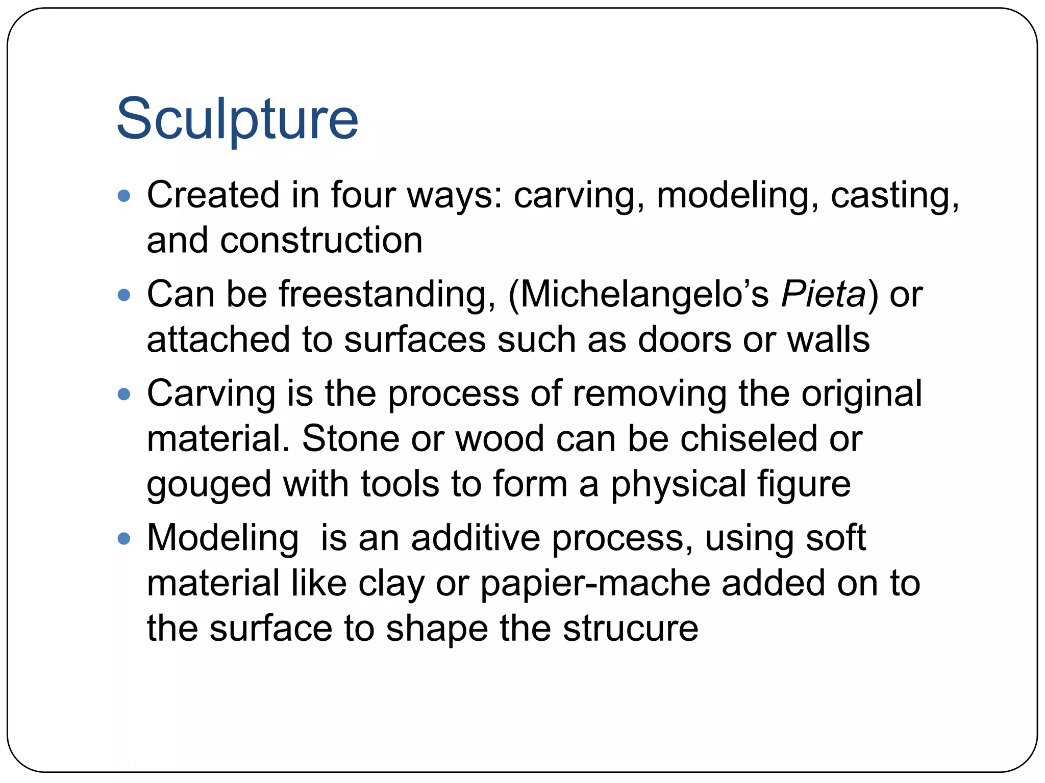 SculptureCreated in four ways: carving, modeling, casting, and constructionCan be freestanding, (Michelangelo’s Pieta) or attached to surfaces such as doors or wallsCarving is the process of removing the original material. Stone or wood can be chiseled or gouged with tools to form a physical figureModeling  is an additive process, using soft material like clay or papier-macheadded on to the surface to shape the strucure
