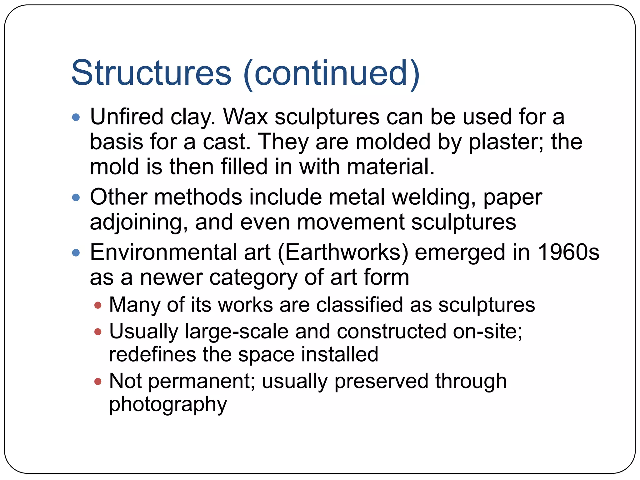 Structures (continued)Unfired clay. Wax sculptures can be used for a basis for a cast. They are molded by plaster; the mold is then filled in with material.Other methods include metal welding, paper adjoining, and even movement sculpturesEnvironmental art (Earthworks) emerged in 1960s as a newer category of art formMany of its works are classified as sculpturesUsually large-scale and constructed on-site; redefines the space installedNot permanent; usually preserved through photography