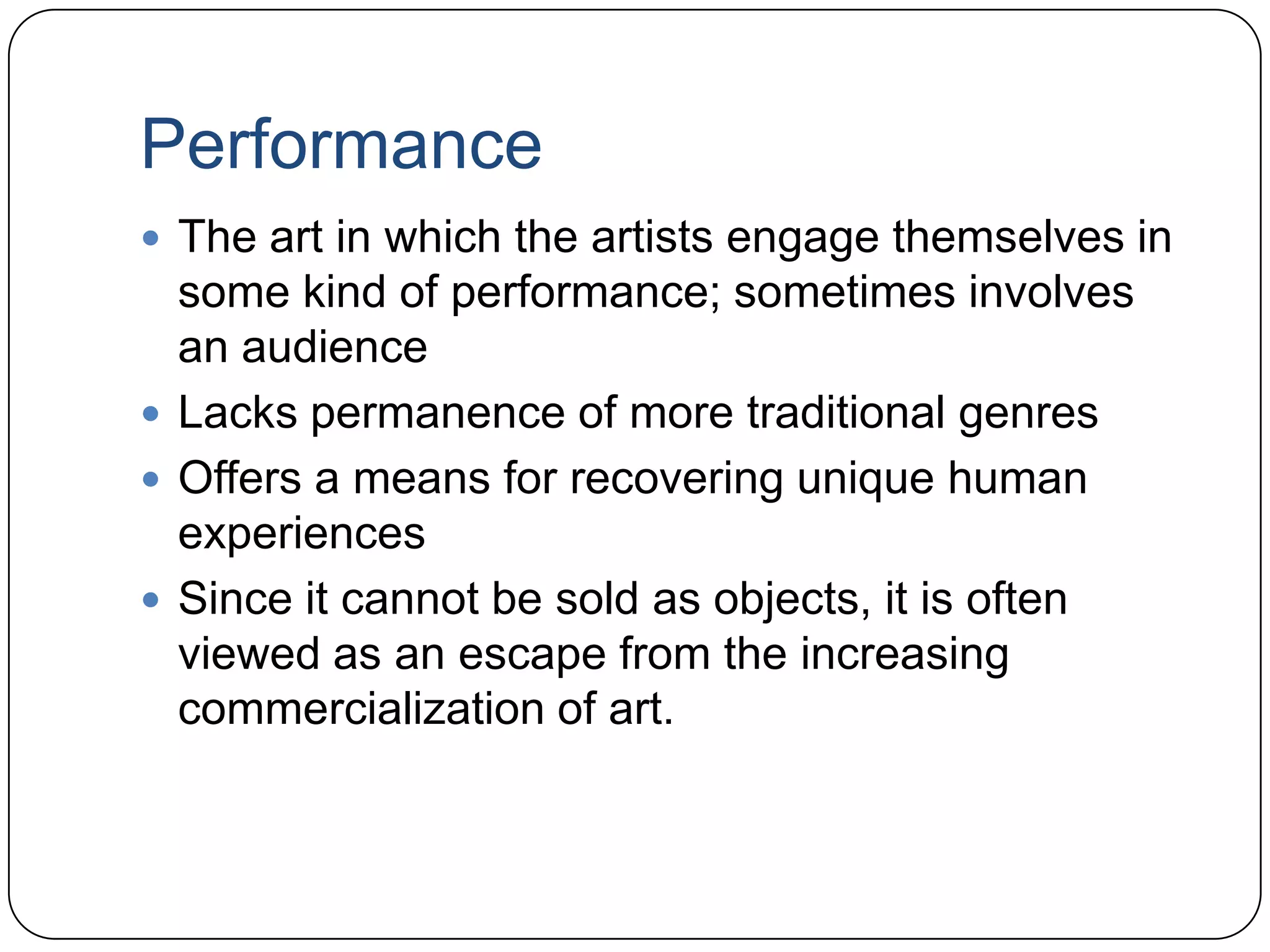 PerformanceThe art in which the artists engage themselves in some kind of performance; sometimes involves an audienceLacks permanence of more traditional genresOffers a means for recovering unique human experiencesSince it cannot be sold as objects, it is often viewed as an escape from the increasing commercialization of art.