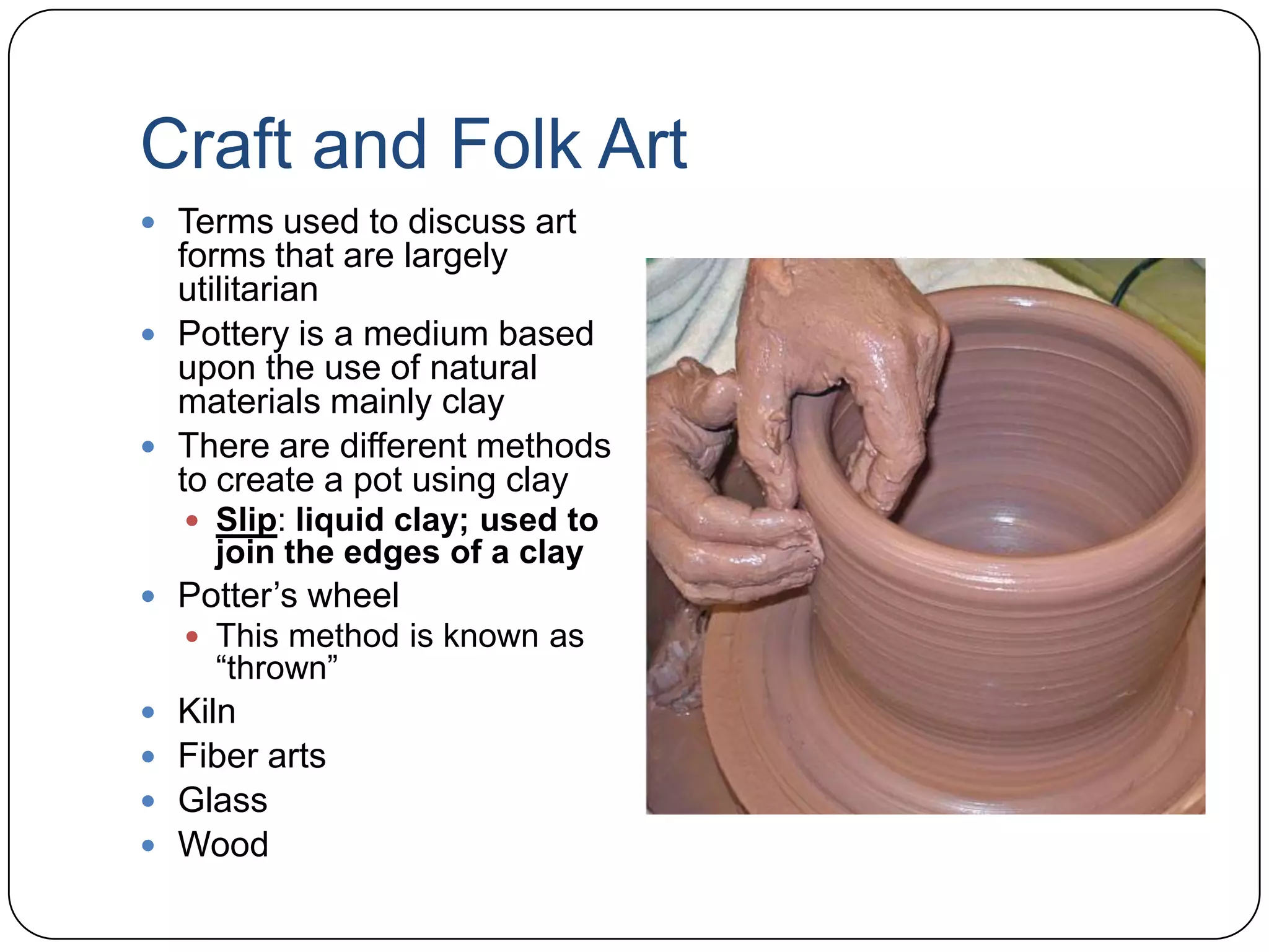 Craft and Folk ArtTerms used to discuss art forms that are largely utilitarianPottery is a medium based upon the use of natural materials mainly clayThere are different methods to create a pot using claySlip: liquid clay; used to join the edges of a clayPotter’s wheelThis method is known as “thrown”KilnFiber artsGlassWood