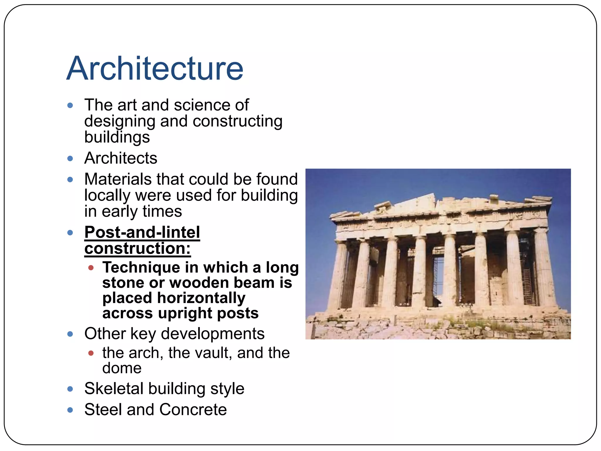 ArchitectureThe art and science of designing and constructing buildingsArchitectsMaterials that could be found locally were used for building in early timesPost-and-lintel construction:Technique in which a long stone or wooden beam is placed horizontally across upright postsOther key developmentsthe arch, the vault, and the domeSkeletal building styleSteel and Concrete