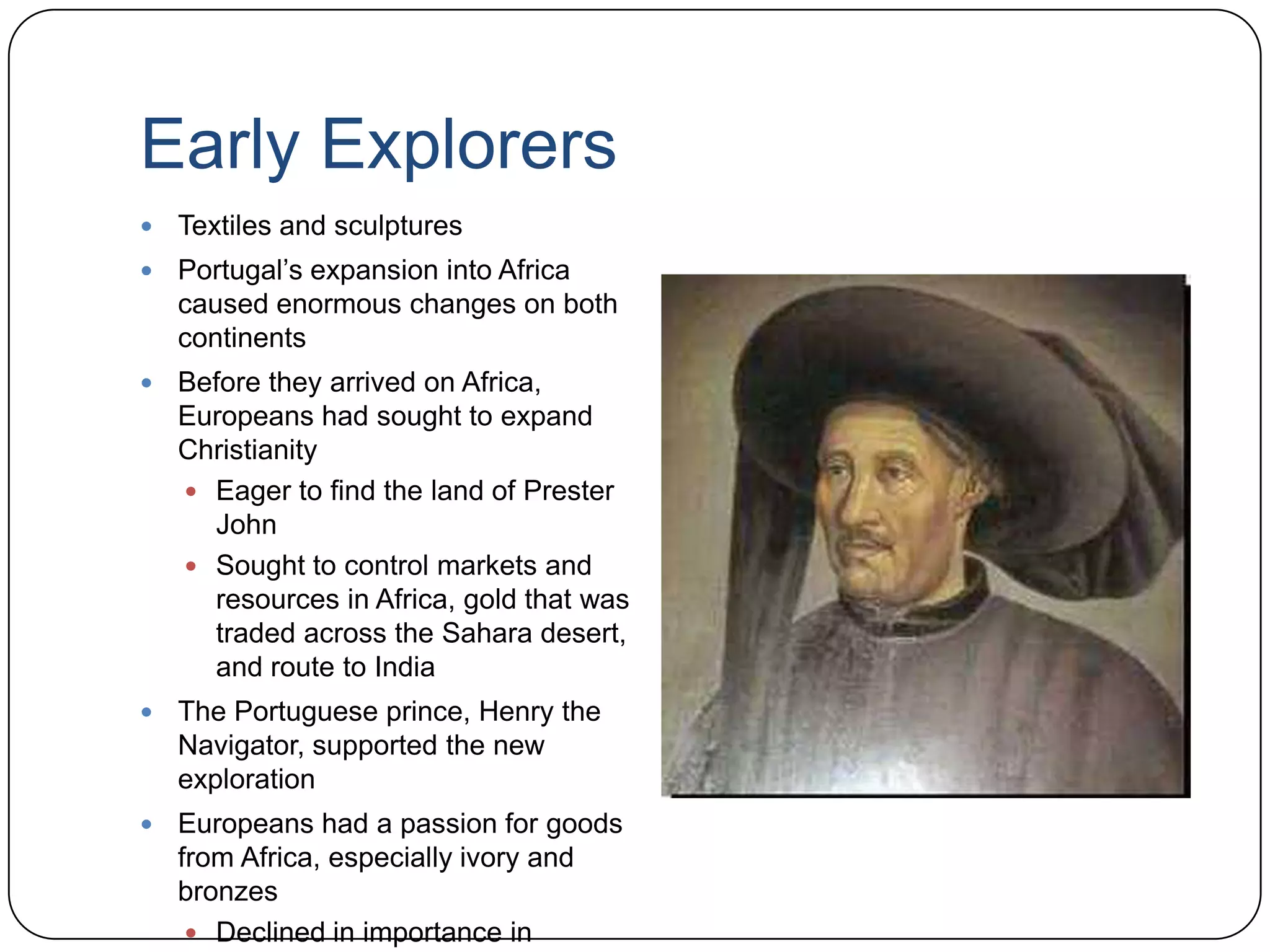 Early ExplorersTextiles and sculpturesPortugal’s expansion into Africa caused enormous changes on both continentsBefore they arrived on Africa, Europeans had sought to expand ChristianityEager to find the land of Prester JohnSought to control markets and resources in Africa, gold that was traded across the Sahara desert, and route to IndiaThe Portuguese prince, Henry the Navigator, supported the new explorationEuropeans had a passion for goods from Africa, especially ivory and bronzesDeclined in importance in comparison to slaves