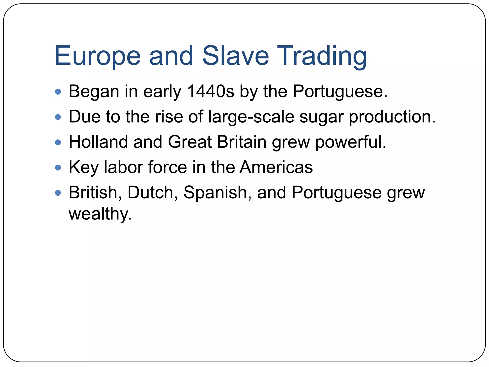 Europe and Slave TradingBegan in early 1440s by the Portuguese.Due to the rise of large-scale sugar production.Holland and Great Britain grew powerful. Key labor force in the AmericasBritish, Dutch, Spanish, and Portuguese grew wealthy.