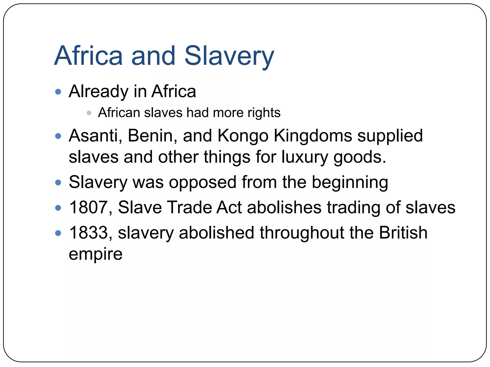 Africa and SlaveryAlready in AfricaAfrican slaves had more rightsAsanti, Benin, and Kongo Kingdoms supplied slaves and other things for luxury goods.Slavery was opposed from the beginning1807, Slave Trade Act abolishes trading of slaves1833, slavery abolished throughout the British empire