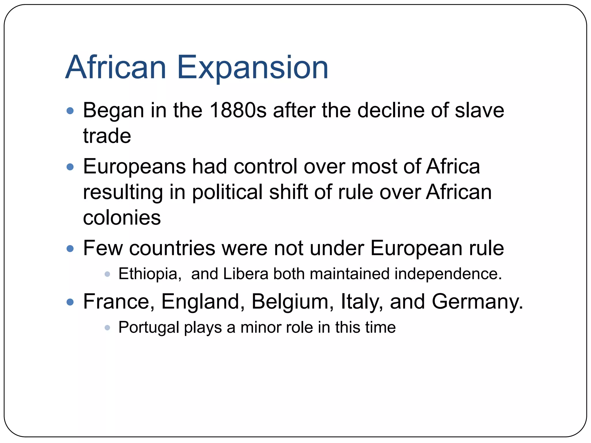 African ExpansionBegan in the 1880s after the decline of slave tradeEuropeans had control over most of Africa resulting in political shift of rule over African coloniesFew countries were not under European ruleEthiopia,  and Libera both maintained independence. France, England, Belgium, Italy, and Germany.Portugal plays a minor role in this time