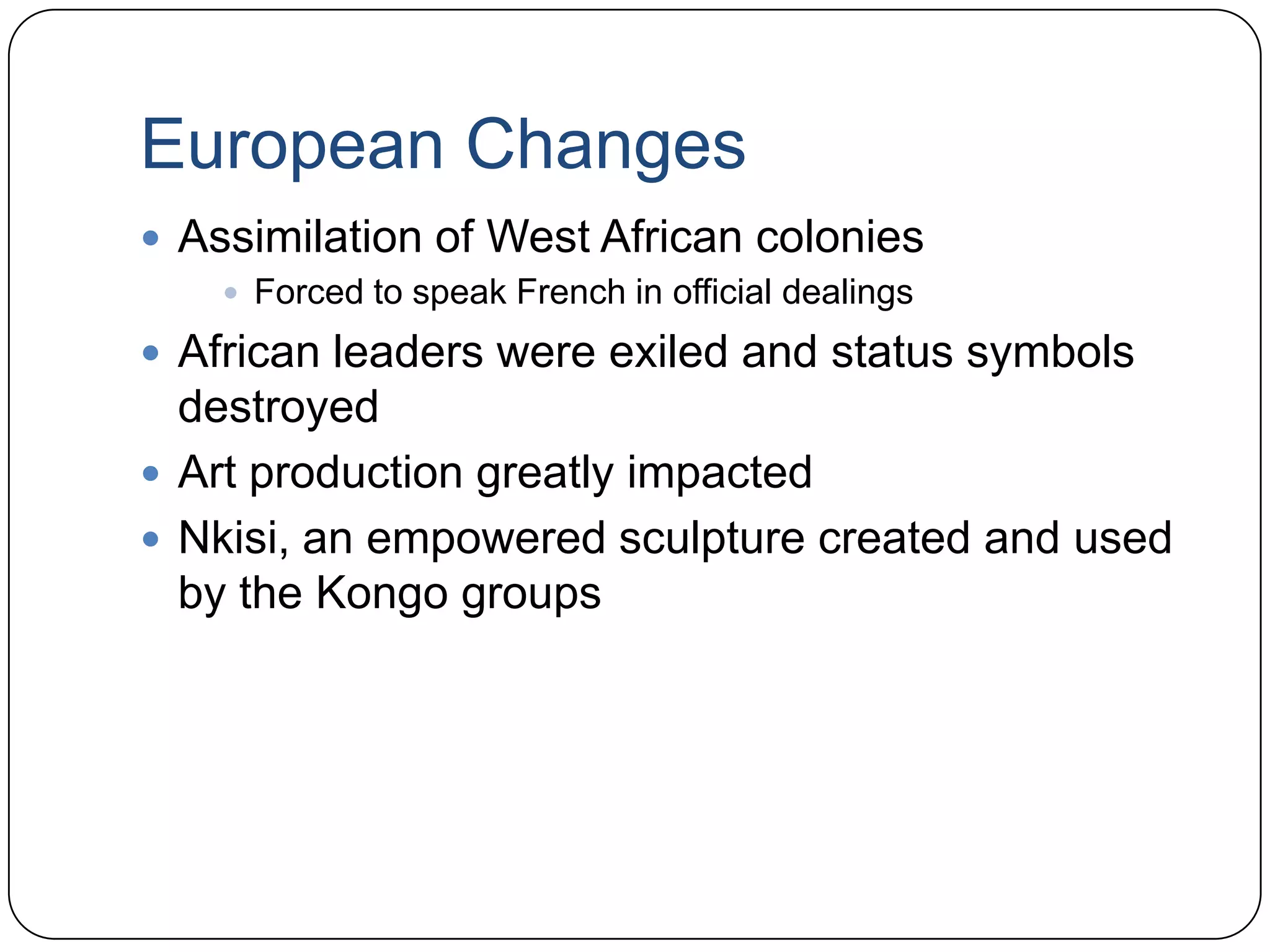 European ChangesAssimilation of West African coloniesForced to speak French in official dealingsAfrican leaders were exiled and status symbols destroyedArt production greatly impactedNkisi, an empowered sculpture created and used by the Kongo groups