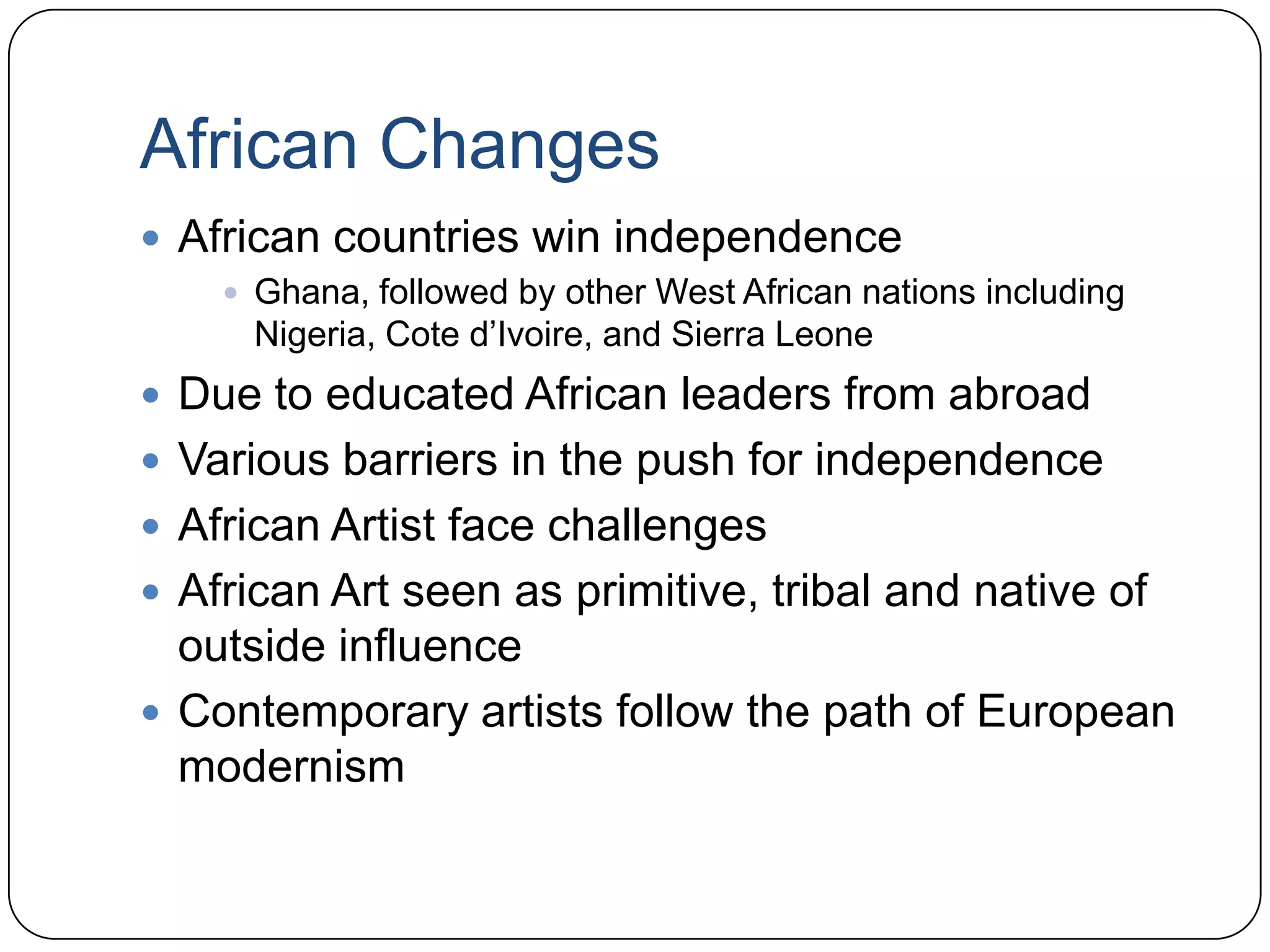 African ChangesAfrican countries win independenceGhana, followed by other West African nations including Nigeria, Cote d’Ivoire, and Sierra LeoneDue to educated African leaders from abroadVarious barriers in the push for independenceAfrican Artist face challengesAfrican Art seen as primitive, tribal and native of outside influenceContemporary artists follow the path of European modernism