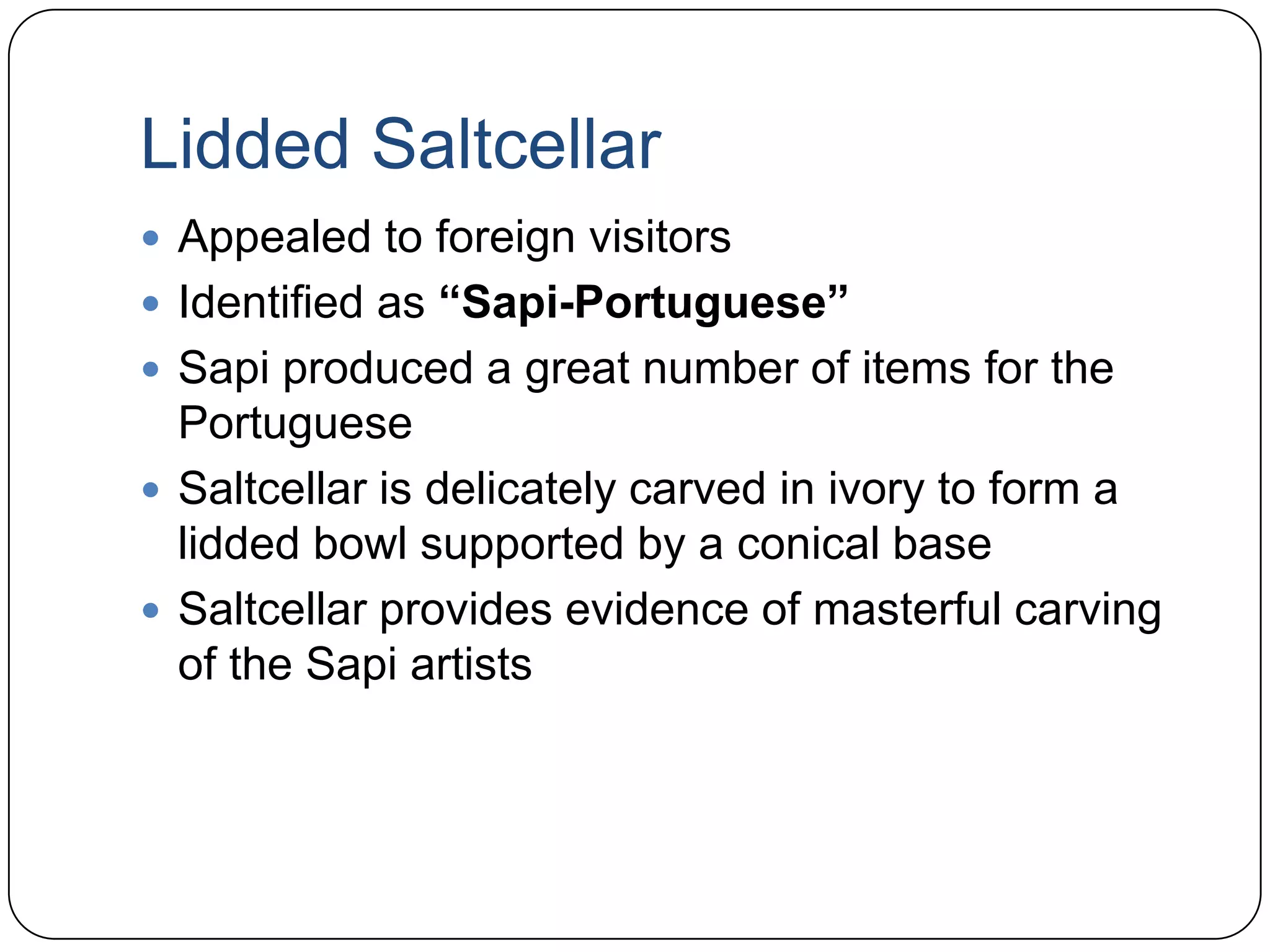 Lidded SaltcellarAppealed to foreign visitorsIdentified as “Sapi-Portuguese”Sapiproduced a great number of items for the PortugueseSaltcellar is delicately carved in ivory to form a lidded bowl supported by a conical baseSaltcellar provides evidence of masterful carving of the Sapi artists 