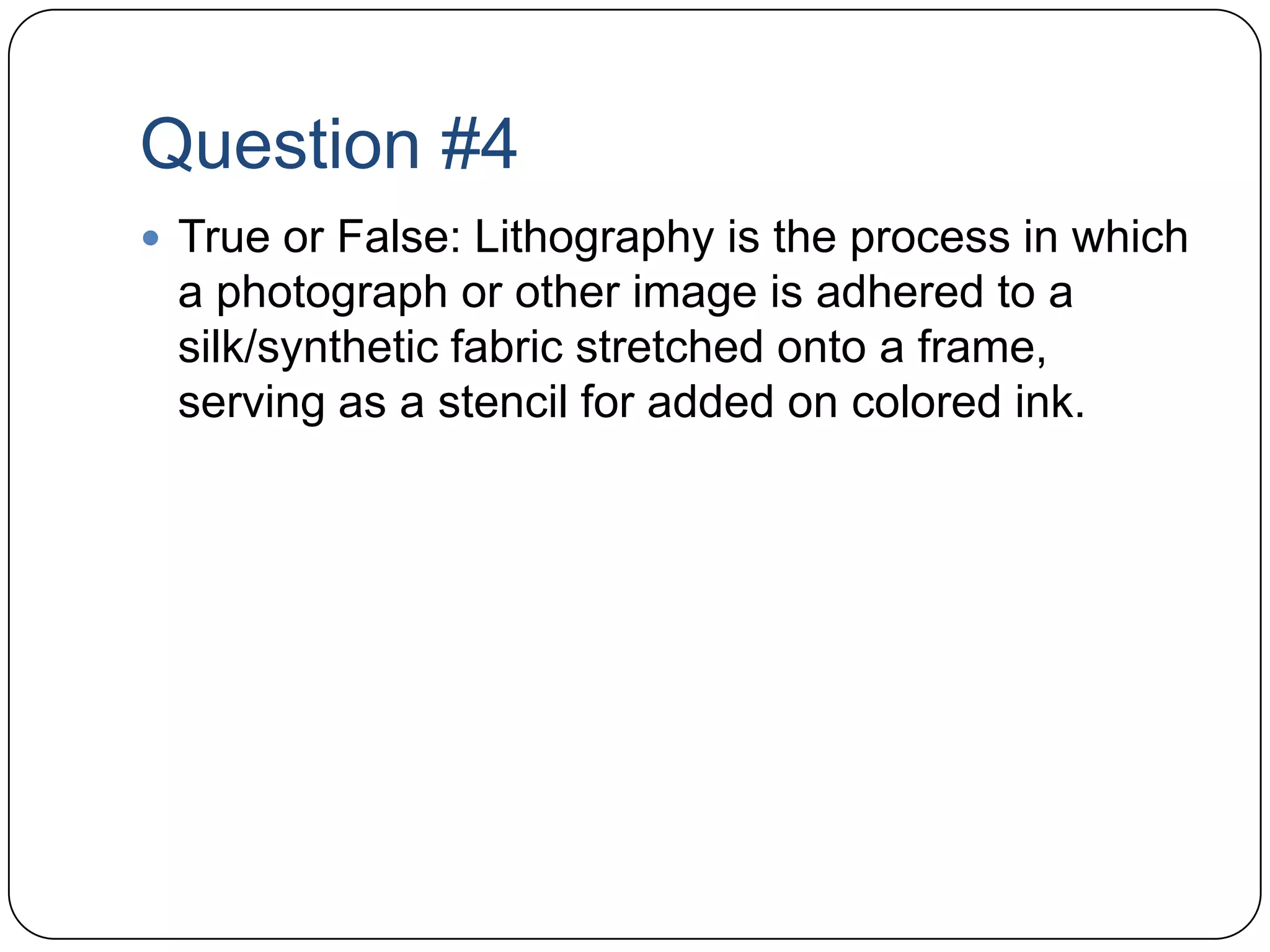 Question #4True or False: Lithography is the process in which a photograph or other image is adhered to a silk/synthetic fabric stretched onto a frame, serving as a stencil for added on colored ink. 