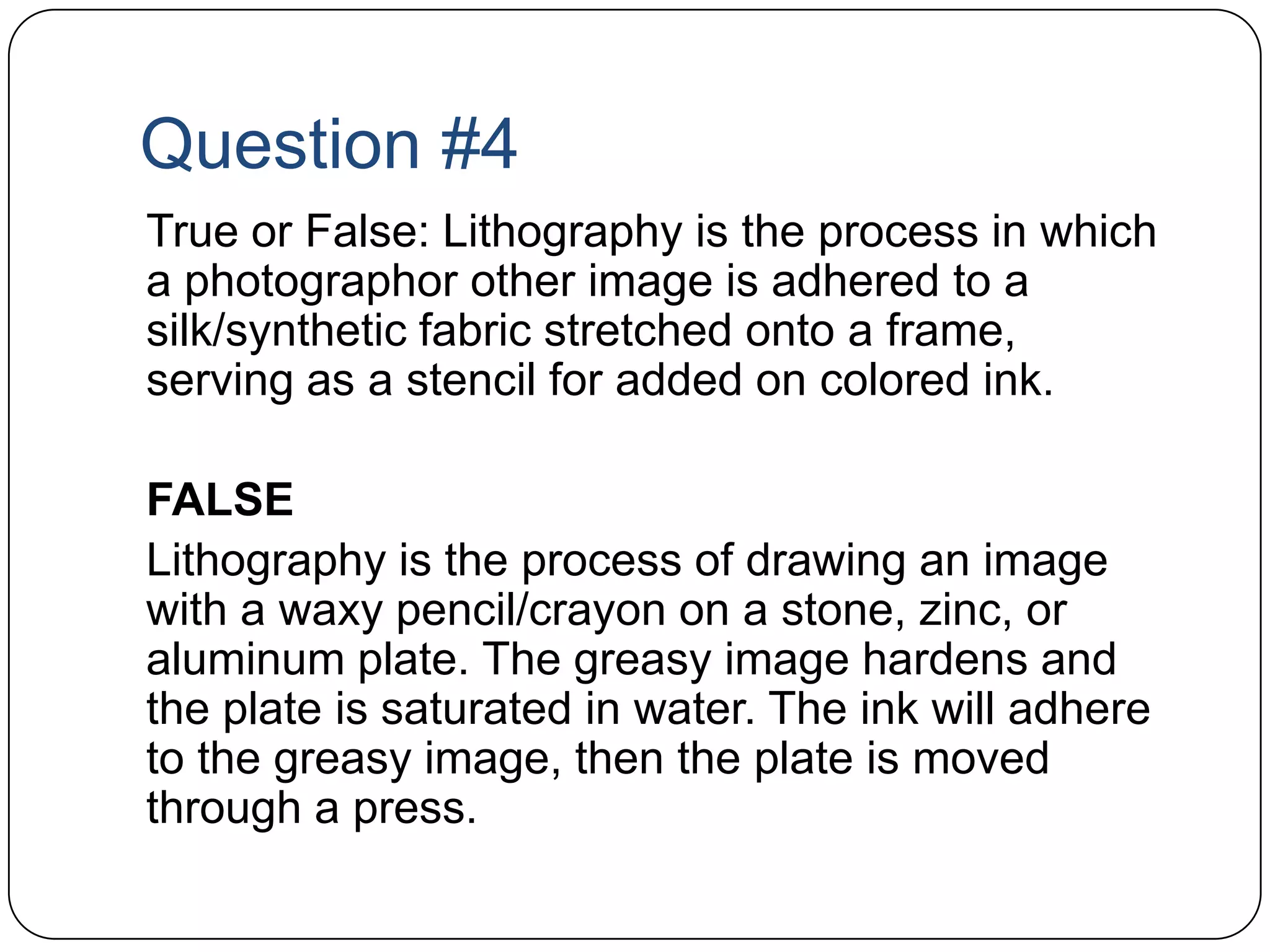 Question #4	True or False: Lithography is the process in which a photographor other image is adhered to a silk/synthetic fabric stretched onto a frame, serving as a stencil for added on colored ink. 	FALSE	Lithography is the process of drawing an image with a waxy pencil/crayon on a stone, zinc, or aluminum plate. The greasy image hardens and the plate is saturated in water. The ink will adhere to the greasy image, then the plate is moved through a press.