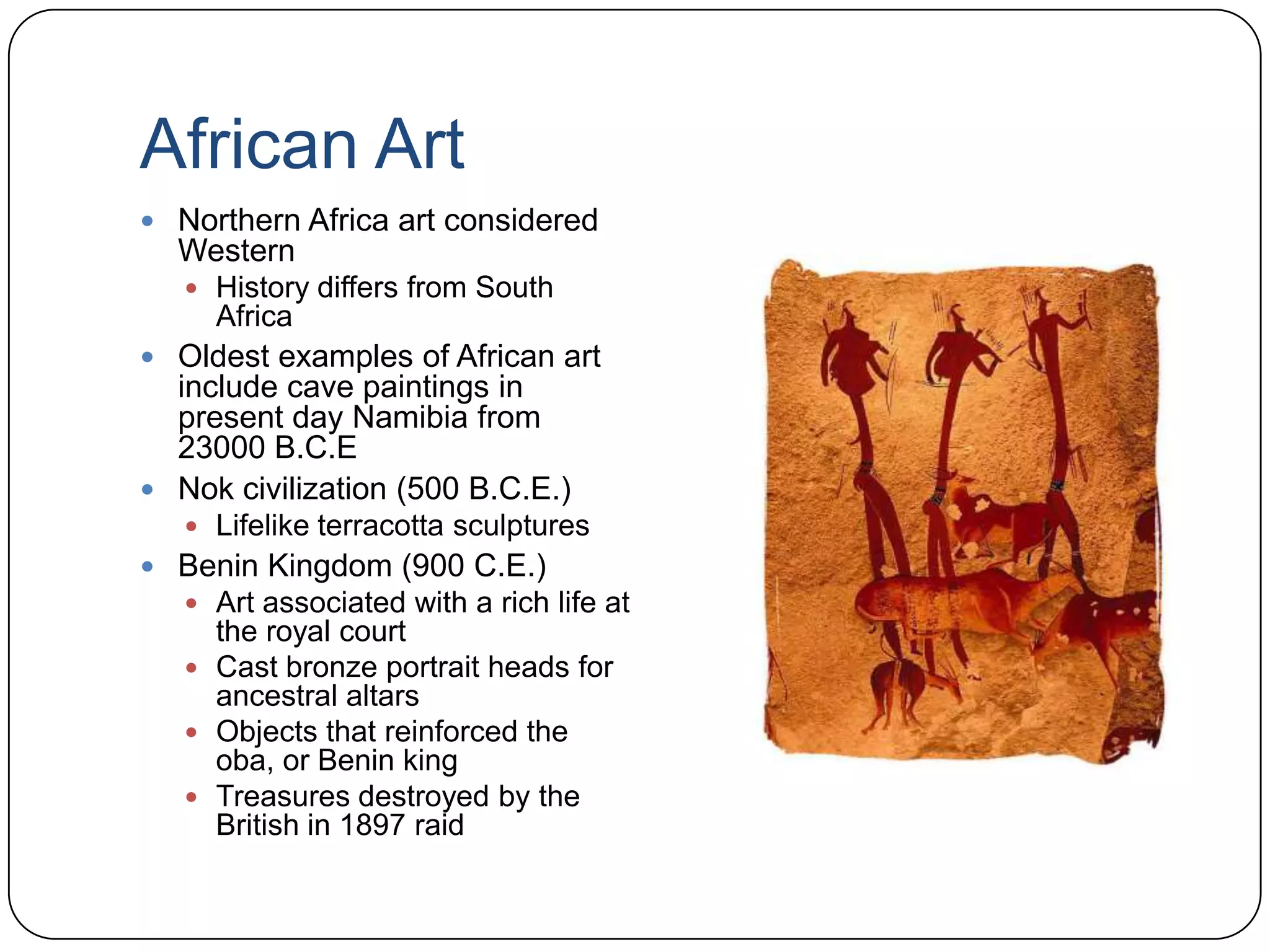 African ArtNorthern Africa art considered WesternHistory differs from South AfricaOldest examples of African art include cave paintings in present day Namibia from 23000 B.C.ENok civilization (500 B.C.E.)Lifelike terracotta sculpturesBenin Kingdom (900 C.E.)Art associated with a rich life at the royal courtCast bronze portrait heads for ancestral altarsObjects that reinforced the oba, or Benin kingTreasures destroyed by the British in 1897 raid